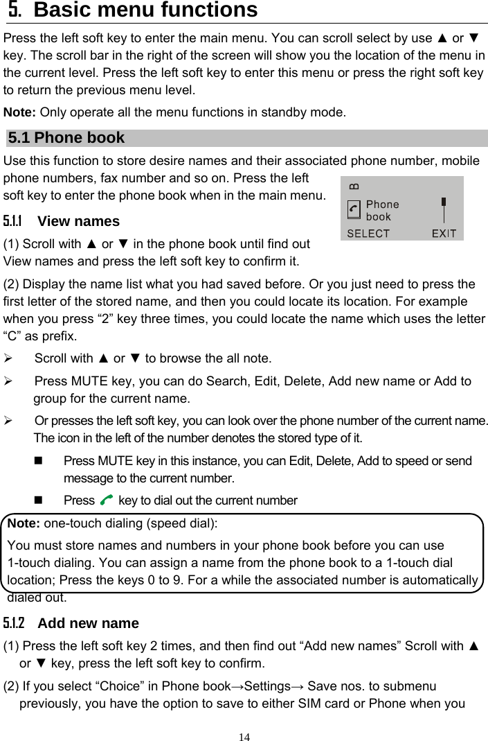 14 5.  Basic menu functions Press the left soft key to enter the main menu. You can scroll select by use ▲ or ▼ key. The scroll bar in the right of the screen will show you the location of the menu in the current level. Press the left soft key to enter this menu or press the right soft key to return the previous menu level. Note: Only operate all the menu functions in standby mode. 5.1 Phone book Use this function to store desire names and their associated phone number, mobile phone numbers, fax number and so on. Press the left soft key to enter the phone book when in the main menu. 5.1.1 View names (1) Scroll with ▲ or ▼ in the phone book until find out View names and press the left soft key to confirm it. (2) Display the name list what you had saved before. Or you just need to press the first letter of the stored name, and then you could locate its location. For example when you press “2” key three times, you could locate the name which uses the letter “C” as prefix. ¾ Scroll with ▲ or ▼ to browse the all note. ¾  Press MUTE key, you can do Search, Edit, Delete, Add new name or Add to group for the current name. ¾  Or presses the left soft key, you can look over the phone number of the current name. The icon in the left of the number denotes the stored type of it.     Press MUTE key in this instance, you can Edit, Delete, Add to speed or send message to the current number.  Press   key to dial out the current number Note: one-touch dialing (speed dial): You must store names and numbers in your phone book before you can use 1-touch dialing. You can assign a name from the phone book to a 1-touch dial location; Press the keys 0 to 9. For a while the associated number is automatically dialed out. 5.1.2 Add new name (1) Press the left soft key 2 times, and then find out “Add new names” Scroll with ▲ or ▼ key, press the left soft key to confirm. (2) If you select “Choice” in Phone book→Settings→ Save nos. to submenu previously, you have the option to save to either SIM card or Phone when you 