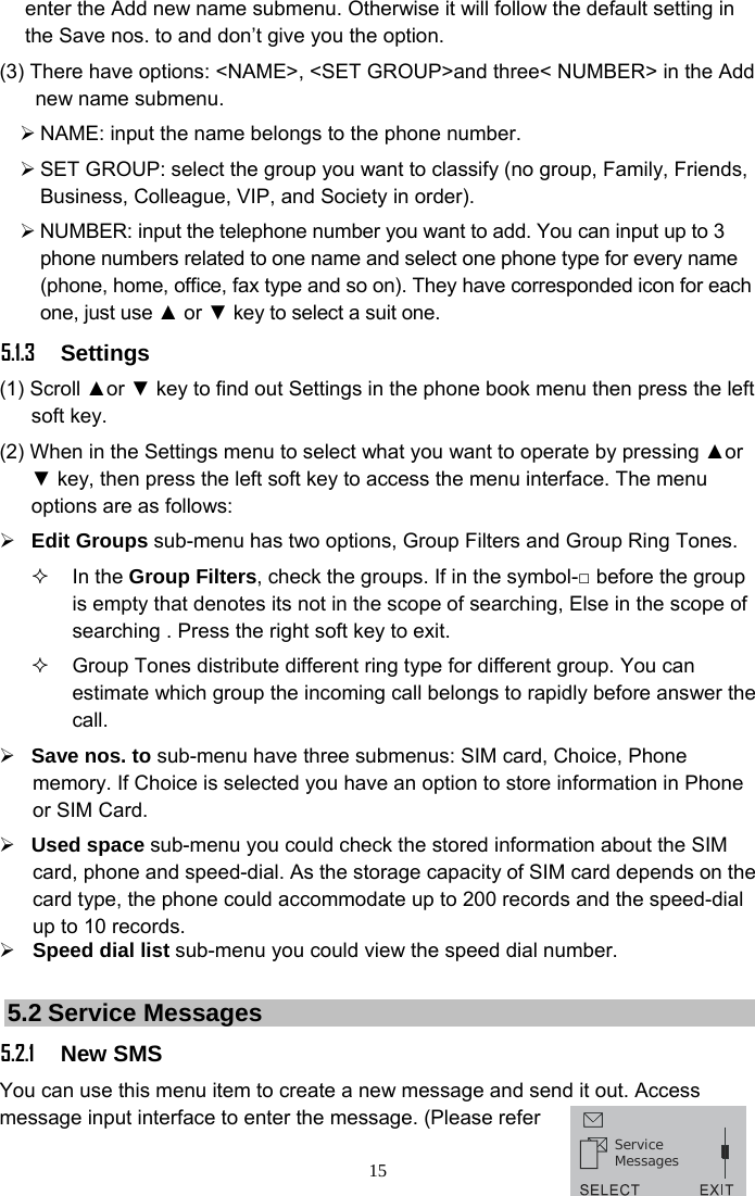 15 enter the Add new name submenu. Otherwise it will follow the default setting in the Save nos. to and don’t give you the option. (3) There have options: &lt;NAME&gt;, &lt;SET GROUP&gt;and three&lt; NUMBER&gt; in the Add new name submenu. ¾ NAME: input the name belongs to the phone number. ¾ SET GROUP: select the group you want to classify (no group, Family, Friends, Business, Colleague, VIP, and Society in order). ¾ NUMBER: input the telephone number you want to add. You can input up to 3 phone numbers related to one name and select one phone type for every name (phone, home, office, fax type and so on). They have corresponded icon for each one, just use ▲ or ▼ key to select a suit one. 5.1.3 Settings (1) Scroll ▲or ▼ key to find out Settings in the phone book menu then press the left soft key. (2) When in the Settings menu to select what you want to operate by pressing ▲or ▼ key, then press the left soft key to access the menu interface. The menu options are as follows: ¾ Edit Groups sub-menu has two options, Group Filters and Group Ring Tones.  In the Group Filters, check the groups. If in the symbol-□ before the group is empty that denotes its not in the scope of searching, Else in the scope of searching . Press the right soft key to exit.   Group Tones distribute different ring type for different group. You can estimate which group the incoming call belongs to rapidly before answer the call. ¾ Save nos. to sub-menu have three submenus: SIM card, Choice, Phone memory. If Choice is selected you have an option to store information in Phone or SIM Card. ¾ Used space sub-menu you could check the stored information about the SIM card, phone and speed-dial. As the storage capacity of SIM card depends on the card type, the phone could accommodate up to 200 records and the speed-dial up to 10 records. ¾ Speed dial list sub-menu you could view the speed dial number.  5.2 Service Messages   5.2.1 New SMS You can use this menu item to create a new message and send it out. Access message input interface to enter the message. (Please refer ServiceMessages