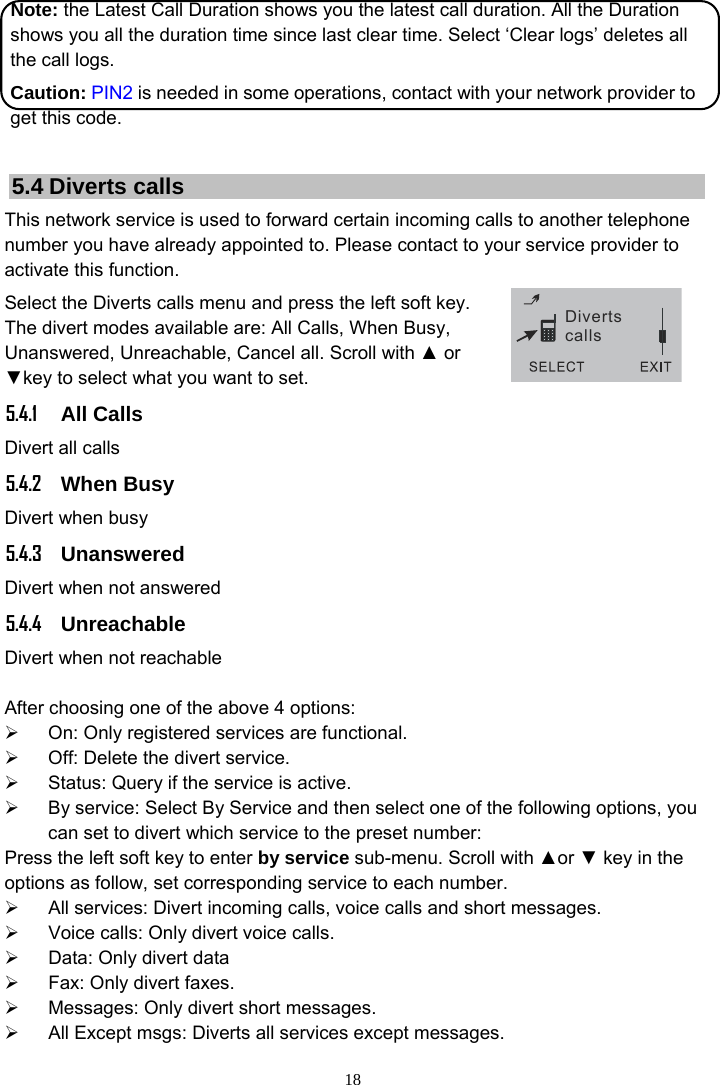 18 Divertscalls Note: the Latest Call Duration shows you the latest call duration. All the Duration shows you all the duration time since last clear time. Select ‘Clear logs’ deletes all the call logs. Caution: PIN2 is needed in some operations, contact with your network provider to get this code.  5.4 Diverts calls This network service is used to forward certain incoming calls to another telephone number you have already appointed to. Please contact to your service provider to activate this function. Select the Diverts calls menu and press the left soft key. The divert modes available are: All Calls, When Busy, Unanswered, Unreachable, Cancel all. Scroll with ▲ or ▼key to select what you want to set.   5.4.1 All Calls Divert all calls   5.4.2 When Busy Divert when busy   5.4.3 Unanswered  Divert when not answered 5.4.4 Unreachable Divert when not reachable  After choosing one of the above 4 options: ¾  On: Only registered services are functional. ¾  Off: Delete the divert service. ¾  Status: Query if the service is active. ¾  By service: Select By Service and then select one of the following options, you can set to divert which service to the preset number: Press the left soft key to enter by service sub-menu. Scroll with ▲or ▼ key in the options as follow, set corresponding service to each number. ¾  All services: Divert incoming calls, voice calls and short messages. ¾  Voice calls: Only divert voice calls. ¾  Data: Only divert data ¾  Fax: Only divert faxes. ¾  Messages: Only divert short messages. ¾  All Except msgs: Diverts all services except messages. 