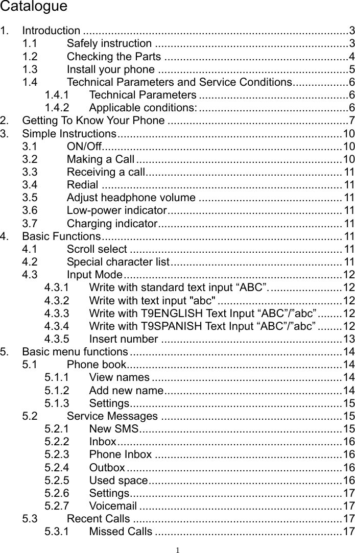 1 Catalogue  1. Introduction .....................................................................................3 1.1 Safely instruction ..............................................................3 1.2 Checking the Parts ...........................................................4 1.3 Install your phone .............................................................5 1.4 Technical Parameters and Service Conditions..................6 1.4.1 Technical Parameters ................................................6 1.4.2 Applicable conditions:................................................6 2. Getting To Know Your Phone ..........................................................7 3. Simple Instructions........................................................................10 3.1 ON/Off.............................................................................10 3.2 Making a Call ..................................................................10 3.3 Receiving a call............................................................... 11 3.4 Redial .............................................................................11 3.5 Adjust headphone volume ..............................................11 3.6 Low-power indicator........................................................11 3.7 Charging indicator...........................................................11 4. Basic Functions............................................................................. 11 4.1 Scroll select ....................................................................11 4.2 Special character list.......................................................11 4.3 Input Mode......................................................................12 4.3.1 Write with standard text input “ABC”........................12 4.3.2 Write with text input &quot;abc&quot; ........................................12 4.3.3 Write with T9ENGLISH Text Input “ABC”/”abc”........12 4.3.4 Write with T9SPANISH Text Input “ABC”/”abc” ........12 4.3.5 Insert number ..........................................................13 5. Basic menu functions ....................................................................14 5.1 Phone book.....................................................................14 5.1.1 View names .............................................................14 5.1.2 Add new name.........................................................14 5.1.3 Settings....................................................................15 5.2 Service Messages ..........................................................15 5.2.1 New SMS.................................................................15 5.2.2 Inbox........................................................................16 5.2.3 Phone Inbox ............................................................16 5.2.4 Outbox .....................................................................16 5.2.5 Used space..............................................................16 5.2.6 Settings....................................................................17 5.2.7 Voicemail .................................................................17 5.3 Recent Calls ...................................................................17 5.3.1 Missed Calls ............................................................17 