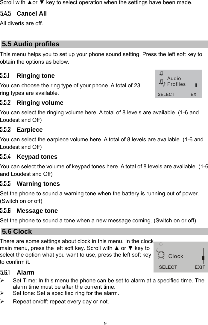 19 Clock AudioProfilesScroll with ▲or ▼ key to select operation when the settings have been made. 5.4.5 Cancel All All diverts are off.  5.5 Audio profiles This menu helps you to set up your phone sound setting. Press the left soft key to obtain the options as below.   5.5.1 Ringing tone You can choose the ring type of your phone. A total of 23 ring types are available.   5.5.2 Ringing volume You can select the ringing volume here. A total of 8 levels are available. (1-6 and Loudest and Off) 5.5.3 Earpiece You can select the earpiece volume here. A total of 8 levels are available. (1-6 and Loudest and Off) 5.5.4 Keypad tones You can select the volume of keypad tones here. A total of 8 levels are available. (1-6 and Loudest and Off) 5.5.5 Warning tones Set the phone to sound a warning tone when the battery is running out of power. (Switch on or off) 5.5.6 Message tone Set the phone to sound a tone when a new message coming. (Switch on or off) 5.6 Clock There are some settings about clock in this menu. In the clock main menu, press the left soft key. Scroll with ▲ or ▼ key to select the option what you want to use, press the left soft key to confirm it. 5.6.1 Alarm  ¾  Set Time: In this menu the phone can be set to alarm at a specified time. The alarm time must be after the current time. ¾  Set tone: Set a specified ring for the alarm. ¾  Repeat on/off: repeat every day or not. 