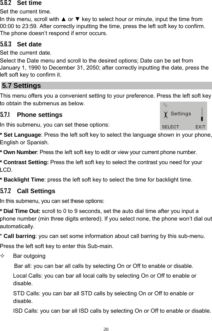 20 5.6.2 Set time Set the current time. In this menu, scroll with ▲ or ▼ key to select hour or minute, input the time from 00:00 to 23:59. After correctly inputting the time, press the left soft key to confirm. The phone doesn’t respond if error occurs. 5.6.3 Set date Set the current date. Select the Date menu and scroll to the desired options; Date can be set from January 1, 1990 to December 31, 2050; after correctly inputting the date, press the left soft key to confirm it. 5.7 Settings This menu offers you a convenient setting to your preference. Press the left soft key to obtain the submenus as below. 5.7.1 Phone settings In this submenu, you can set these options: * Set Language: Press the left soft key to select the language shown in your phone, English or Spanish. * Own Number: Press the left soft key to edit or view your current phone number. * Contrast Setting: Press the left soft key to select the contrast you need for your LCD. * Backlight Time: press the left soft key to select the time for backlight time. 5.7.2 Call Settings In this submenu, you can set these options: * Dial Time Out: scroll to 0 to 9 seconds, set the auto dial time after you input a phone number (min three digits entered). If you select none, the phone won’t dial out automatically. * Call barring: you can set some information about call barring by this sub-menu. Press the left soft key to enter this Sub-main.  Bar outgoing Bar all: you can bar all calls by selecting On or Off to enable or disable. Local Calls: you can bar all local calls by selecting On or Off to enable or disable. STD Calls: you can bar all STD calls by selecting On or Off to enable or disable. ISD Calls: you can bar all ISD calls by selecting On or Off to enable or disable. Settings