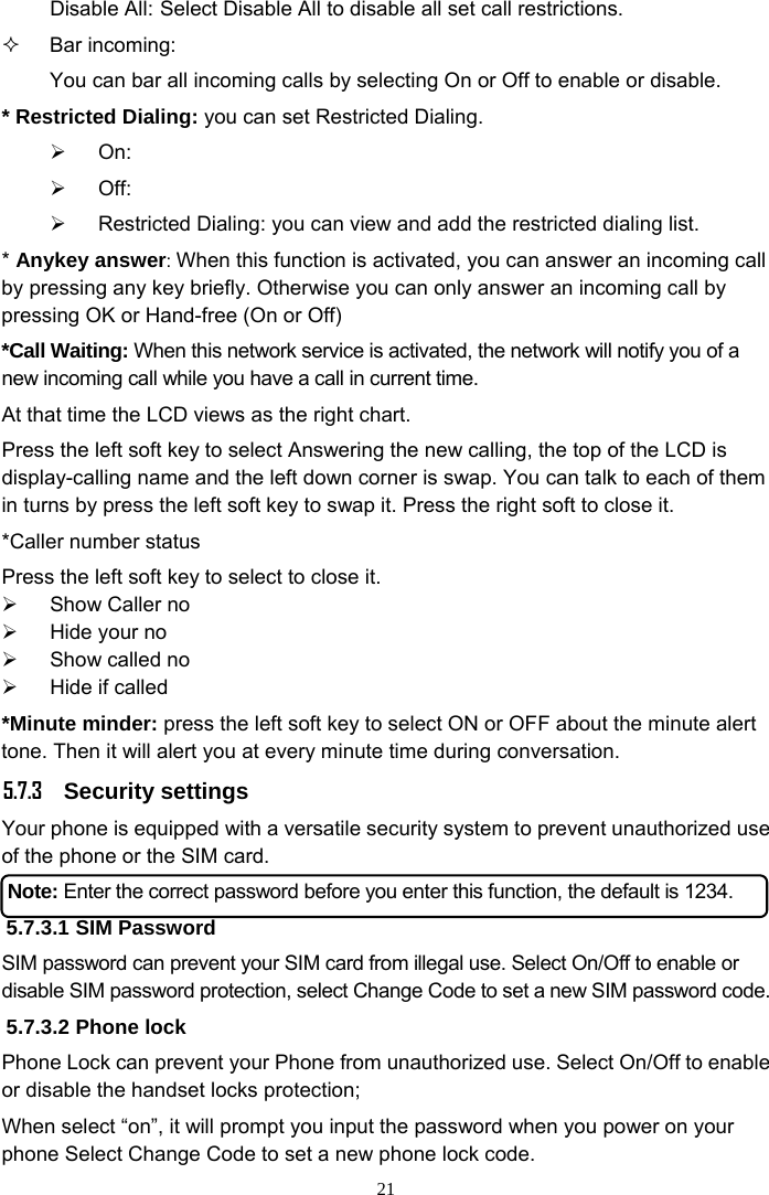 21 Disable All: Select Disable All to disable all set call restrictions.  Bar incoming: You can bar all incoming calls by selecting On or Off to enable or disable. * Restricted Dialing: you can set Restricted Dialing. ¾ On:  ¾ Off: ¾  Restricted Dialing: you can view and add the restricted dialing list. * Anykey answer: When this function is activated, you can answer an incoming call by pressing any key briefly. Otherwise you can only answer an incoming call by pressing OK or Hand-free (On or Off) *Call Waiting: When this network service is activated, the network will notify you of a new incoming call while you have a call in current time. At that time the LCD views as the right chart. Press the left soft key to select Answering the new calling, the top of the LCD is display-calling name and the left down corner is swap. You can talk to each of them in turns by press the left soft key to swap it. Press the right soft to close it. *Caller number status Press the left soft key to select to close it. ¾  Show Caller no ¾ Hide your no ¾  Show called no ¾  Hide if called *Minute minder: press the left soft key to select ON or OFF about the minute alert tone. Then it will alert you at every minute time during conversation.     5.7.3 Security settings Your phone is equipped with a versatile security system to prevent unauthorized use of the phone or the SIM card.   Note: Enter the correct password before you enter this function, the default is 1234. 5.7.3.1 SIM Password SIM password can prevent your SIM card from illegal use. Select On/Off to enable or disable SIM password protection, select Change Code to set a new SIM password code.   5.7.3.2 Phone lock Phone Lock can prevent your Phone from unauthorized use. Select On/Off to enable or disable the handset locks protection;   When select “on”, it will prompt you input the password when you power on your phone Select Change Code to set a new phone lock code. 