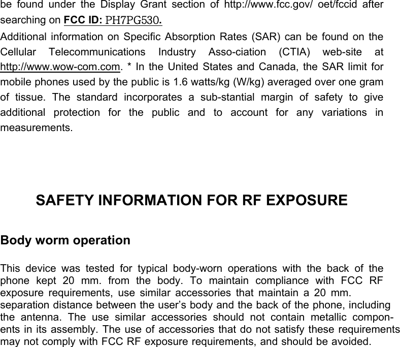  be found under the Display Grant section of http://www.fcc.gov/ oet/fccid after searching on FCC ID: PH7PG530.  Additional information on Specific Absorption Rates (SAR) can be found on the Cellular Telecommunications Industry Asso-ciation (CTIA) web-site at http://www.wow-com.com. * In the United States and Canada, the SAR limit for mobile phones used by the public is 1.6 watts/kg (W/kg) averaged over one gram of tissue. The standard incorporates a sub-stantial margin of safety to give additional protection for the public and to account for any variations in measurements.    SAFETY INFORMATION FOR RF EXPOSURE  Body worm operation  This device was tested for typical body-worn operations with the back of the phone kept 20 mm. from the body. To maintain compliance with FCC RF exposure requirements, use similar accessories that maintain a 20 mm.separation distance between the user’s body and the back of the phone, includingthe antenna. The use similar accessories should not contain metallic compon-ents in its assembly. The use of accessories that do not satisfy these requirementsmay not comply with FCC RF exposure requirements, and should be avoided.  