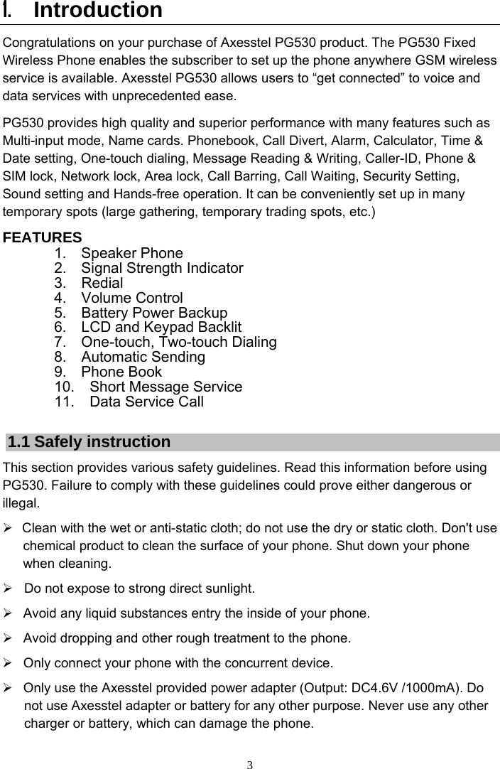 3 1. Introduction  Congratulations on your purchase of Axesstel PG530 product. The PG530 Fixed Wireless Phone enables the subscriber to set up the phone anywhere GSM wireless service is available. Axesstel PG530 allows users to “get connected” to voice and data services with unprecedented ease. PG530 provides high quality and superior performance with many features such as Multi-input mode, Name cards. Phonebook, Call Divert, Alarm, Calculator, Time &amp; Date setting, One-touch dialing, Message Reading &amp; Writing, Caller-ID, Phone &amp; SIM lock, Network lock, Area lock, Call Barring, Call Waiting, Security Setting, Sound setting and Hands-free operation. It can be conveniently set up in many temporary spots (large gathering, temporary trading spots, etc.)   FEATURES         1.  Speaker Phone        2.  Signal Strength Indicator         3.  Redial         4.  Volume Control         5.  Battery Power Backup         6.  LCD and Keypad Backlit         7.  One-touch, Two-touch Dialing         8.  Automatic Sending         9.  Phone Book         10.  Short Message Service        11.  Data Service Call  1.1 Safely instruction   This section provides various safety guidelines. Read this information before using PG530. Failure to comply with these guidelines could prove either dangerous or illegal. ¾  Clean with the wet or anti-static cloth; do not use the dry or static cloth. Don&apos;t use chemical product to clean the surface of your phone. Shut down your phone when cleaning. ¾  Do not expose to strong direct sunlight. ¾  Avoid any liquid substances entry the inside of your phone.   ¾  Avoid dropping and other rough treatment to the phone. ¾  Only connect your phone with the concurrent device.   ¾  Only use the Axesstel provided power adapter (Output: DC4.6V /1000mA). Do not use Axesstel adapter or battery for any other purpose. Never use any other charger or battery, which can damage the phone.   