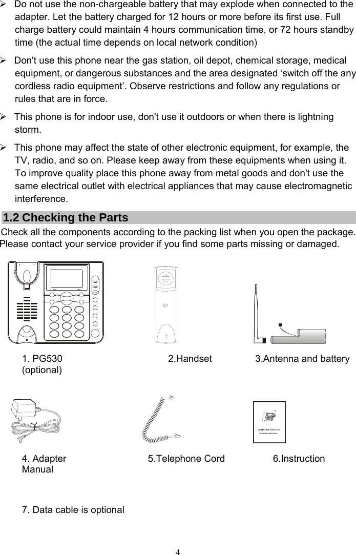 4 ¾  Do not use the non-chargeable battery that may explode when connected to the adapter. Let the battery charged for 12 hours or more before its first use. Full charge battery could maintain 4 hours communication time, or 72 hours standby time (the actual time depends on local network condition) ¾  Don&apos;t use this phone near the gas station, oil depot, chemical storage, medical equipment, or dangerous substances and the area designated ‘switch off the any cordless radio equipment’. Observe restrictions and follow any regulations or rules that are in force. ¾  This phone is for indoor use, don&apos;t use it outdoors or when there is lightning storm. ¾  This phone may affect the state of other electronic equipment, for example, the TV, radio, and so on. Please keep away from these equipments when using it. To improve quality place this phone away from metal goods and don&apos;t use the same electrical outlet with electrical appliances that may cause electromagnetic interference. 1.2 Checking the Parts Check all the components according to the packing list when you open the package. Please contact your service provider if you find some parts missing or damaged.                                       1. PG530                      2.Handset         3.Antenna and battery (optional)                                            4. Adapter                 5. Telephone Cord          6.Instruction Manual     7. Data cable is optional     