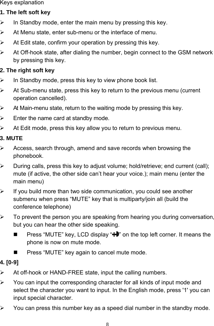 8  Keys explanation   1. The left soft key ¾  In Standby mode, enter the main menu by pressing this key. ¾  At Menu state, enter sub-menu or the interface of menu.   ¾  At Edit state, confirm your operation by pressing this key.   ¾  At Off-hook state, after dialing the number, begin connect to the GSM network by pressing this key.   2. The right soft key ¾  In Standby mode, press this key to view phone book list. ¾  At Sub-menu state, press this key to return to the previous menu (current operation cancelled). ¾  At Main-menu state, return to the waiting mode by pressing this key.   ¾  Enter the name card at standby mode. ¾  At Edit mode, press this key allow you to return to previous menu. 3. MUTE ¾  Access, search through, amend and save records when browsing the phonebook. ¾  During calls, press this key to adjust volume; hold/retrieve; end current (call); mute (if active, the other side can’t hear your voice.); main menu (enter the main menu) ¾  If you build more than two side communication, you could see another submenu when press “MUTE” key that is multiparty/join all (build the conference telephone) ¾  To prevent the person you are speaking from hearing you during conversation, but you can hear the other side speaking.   Press “MUTE” key, LCD display “ ” on the top left corner. It means the phone is now on mute mode.   Press “MUTE” key again to cancel mute mode.   4. [0-9]   ¾  At off-hook or HAND-FREE state, input the calling numbers. ¾  You can input the corresponding character for all kinds of input mode and select the character you want to input. In the English mode, press &apos;1&apos; you can input special character. ¾  You can press this number key as a speed dial number in the standby mode. 