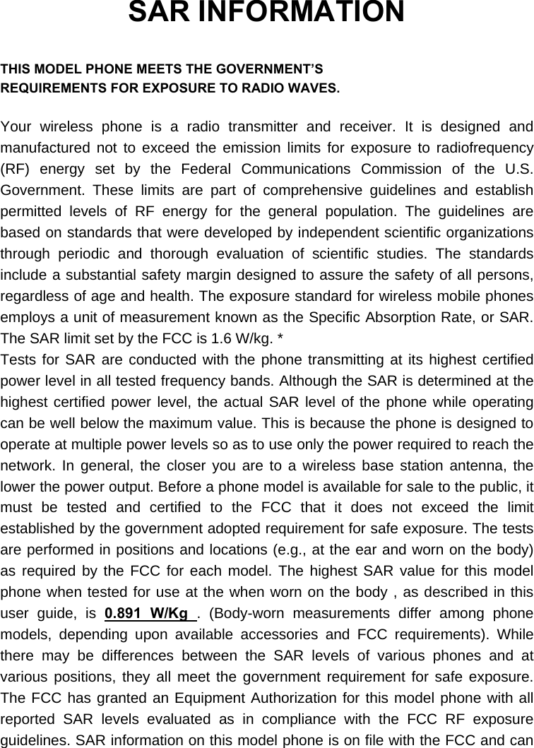  SAR INFORMATION  THIS MODEL PHONE MEETS THE GOVERNMENT’S REQUIREMENTS FOR EXPOSURE TO RADIO WAVES.  Your wireless phone is a radio transmitter and receiver. It is designed and manufactured not to exceed the emission limits for exposure to radiofrequency (RF) energy set by the Federal Communications Commission of the U.S. Government. These limits are part of comprehensive guidelines and establish permitted levels of RF energy for the general population. The guidelines are based on standards that were developed by independent scientific organizations through periodic and thorough evaluation of scientific studies. The standards include a substantial safety margin designed to assure the safety of all persons, regardless of age and health. The exposure standard for wireless mobile phones employs a unit of measurement known as the Specific Absorption Rate, or SAR. The SAR limit set by the FCC is 1.6 W/kg. * Tests for SAR are conducted with the phone transmitting at its highest certified power level in all tested frequency bands. Although the SAR is determined at the highest certified power level, the actual SAR level of the phone while operating can be well below the maximum value. This is because the phone is designed to operate at multiple power levels so as to use only the power required to reach the network. In general, the closer you are to a wireless base station antenna, the lower the power output. Before a phone model is available for sale to the public, it must be tested and certified to the FCC that it does not exceed the limit established by the government adopted requirement for safe exposure. The tests are performed in positions and locations (e.g., at the ear and worn on the body) as required by the FCC for each model. The highest SAR value for this model phone when tested for use at the when worn on the body , as described in this user guide, is 0.891 W/Kg . (Body-worn measurements differ among phone models, depending upon available accessories and FCC requirements). While there may be differences between the SAR levels of various phones and at various positions, they all meet the government requirement for safe exposure. The FCC has granted an Equipment Authorization for this model phone with all reported SAR levels evaluated as in compliance with the FCC RF exposure guidelines. SAR information on this model phone is on file with the FCC and can 