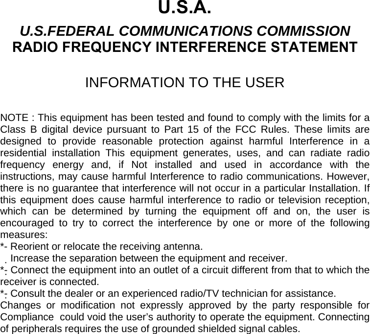  U.S.A. U.S.FEDERAL COMMUNICATIONS COMMISSION RADIO FREQUENCY INTERFERENCE STATEMENT  INFORMATION TO THE USER  NOTE : This equipment has been tested and found to comply with the limits for a Class B digital device pursuant to Part 15 of the FCC Rules. These limits are designed to provide reasonable protection against harmful Interference in a residential installation This equipment generates, uses, and can radiate radio frequency energy and, if Not installed and used in accordance with the instructions, may cause harmful Interference to radio communications. However, there is no guarantee that interference will not occur in a particular Installation. If this equipment does cause harmful interference to radio or television reception, which can be determined by turning the equipment off and on, the user is encouraged to try to correct the interference by one or more of the following measures: *- Reorient or relocate the receiving antenna. Increase the separation between the equipment and receiver.　 *- Connect the equipment into an outlet of a circuit different from that to which the receiver is connected. *- Consult the dealer or an experienced radio/TV technician for assistance. Changes or modification not expressly approved by the party responsible for Compliance  could void the user’s authority to operate the equipment. Connecting of peripherals requires the use of grounded shielded signal cables. 