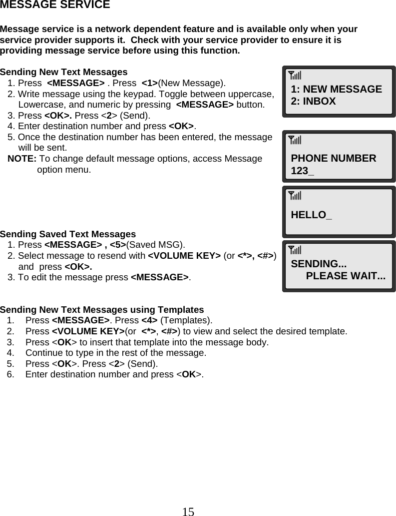  15    MESSAGE SERVICE  Message service is a network dependent feature and is available only when your service provider supports it.  Check with your service provider to ensure it is providing message service before using this function.   Sending New Text Messages    1. Press  &lt;MESSAGE&gt; . Press  &lt;1&gt;(New Message).    2. Write message using the keypad. Toggle between uppercase,  Lowercase, and numeric by pressing  &lt;MESSAGE&gt; button.    3. Press &lt;OK&gt;. Press &lt;2&gt; (Send).    4. Enter destination number and press &lt;OK&gt;.    5. Once the destination number has been entered, the message  will be sent.    NOTE: To change default message options, access Message  option menu.      Sending Saved Text Messages    1. Press &lt;MESSAGE&gt; , &lt;5&gt;(Saved MSG).    2. Select message to resend with &lt;VOLUME KEY&gt; (or &lt;*&gt;, &lt;#&gt;)  and  press &lt;OK&gt;.    3. To edit the message press &lt;MESSAGE&gt;.   Sending New Text Messages using Templates 1. Press &lt;MESSAGE&gt;. Press &lt;4&gt; (Templates). 2. Press &lt;VOLUME KEY&gt;(or  &lt;*&gt;, &lt;#&gt;) to view and select the desired template. 3. Press &lt;OK&gt; to insert that template into the message body. 4.  Continue to type in the rest of the message. 5. Press &lt;OK&gt;. Press &lt;2&gt; (Send). 6.  Enter destination number and press &lt;OK&gt;.            1: NEW MESSAGE 2: INBOX PHONE NUMBER 123_ HELLO_ SENDING... PLEASE WAIT... 