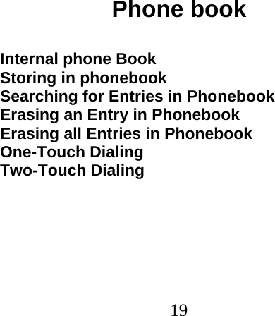  19                              Phone book  Internal phone Book Storing in phonebook Searching for Entries in Phonebook Erasing an Entry in Phonebook Erasing all Entries in Phonebook One-Touch Dialing Two-Touch Dialing 