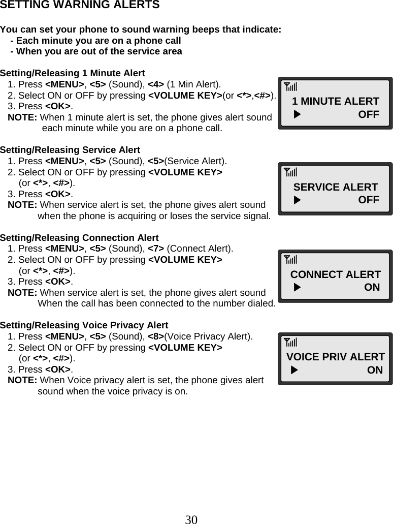  30   SETTING WARNING ALERTS  You can set your phone to sound warning beeps that indicate:     - Each minute you are on a phone call     - When you are out of the service area  Setting/Releasing 1 Minute Alert    1. Press &lt;MENU&gt;, &lt;5&gt; (Sound), &lt;4&gt; (1 Min Alert).    2. Select ON or OFF by pressing &lt;VOLUME KEY&gt;(or &lt;*&gt;,&lt;#&gt;).    3. Press &lt;OK&gt;.    NOTE: When 1 minute alert is set, the phone gives alert sound        each minute while you are on a phone call.  Setting/Releasing Service Alert    1. Press &lt;MENU&gt;, &lt;5&gt; (Sound), &lt;5&gt;(Service Alert).    2. Select ON or OFF by pressing &lt;VOLUME KEY&gt;  (or &lt;*&gt;, &lt;#&gt;).    3. Press &lt;OK&gt;.    NOTE: When service alert is set, the phone gives alert sound  when the phone is acquiring or loses the service signal.  Setting/Releasing Connection Alert    1. Press &lt;MENU&gt;, &lt;5&gt; (Sound), &lt;7&gt; (Connect Alert).    2. Select ON or OFF by pressing &lt;VOLUME KEY&gt;  (or &lt;*&gt;, &lt;#&gt;).    3. Press &lt;OK&gt;.    NOTE: When service alert is set, the phone gives alert sound  When the call has been connected to the number dialed.  Setting/Releasing Voice Privacy Alert    1. Press &lt;MENU&gt;, &lt;5&gt; (Sound), &lt;8&gt;(Voice Privacy Alert).    2. Select ON or OFF by pressing &lt;VOLUME KEY&gt;   (or &lt;*&gt;, &lt;#&gt;).    3. Press &lt;OK&gt;.    NOTE: When Voice privacy alert is set, the phone gives alert  sound when the voice privacy is on.         1 MINUTE ALERT   ▶                   OFF SERVICE ALERT   ▶                   OFF CONNECT ALERT   ▶                     ON VOICE PRIV ALERT  ▶                       ON  