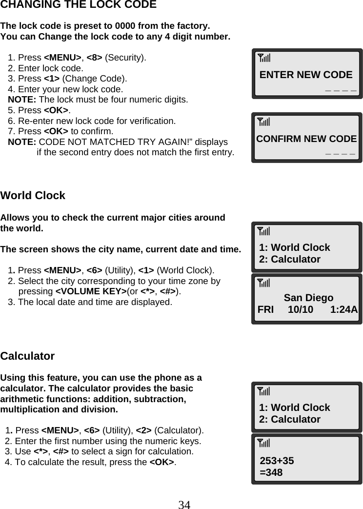  34ENTER NEW CODE _ _ _ _ CONFIRM NEW CODE _ _ _ _ 1: World Clock 2: Calculator San Diego FRI     10/10      1:24A 1: World Clock 2: Calculator 253+35 =348   CHANGING THE LOCK CODE  The lock code is preset to 0000 from the factory.  You can Change the lock code to any 4 digit number.     1. Press &lt;MENU&gt;, &lt;8&gt; (Security).    2. Enter lock code.    3. Press &lt;1&gt; (Change Code).    4. Enter your new lock code.    NOTE: The lock must be four numeric digits.    5. Press &lt;OK&gt;.    6. Re-enter new lock code for verification.    7. Press &lt;OK&gt; to confirm.    NOTE: CODE NOT MATCHED TRY AGAIN!” displays   if the second entry does not match the first entry.    World Clock  Allows you to check the current major cities around the world.  The screen shows the city name, current date and time.     1. Press &lt;MENU&gt;, &lt;6&gt; (Utility), &lt;1&gt; (World Clock).    2. Select the city corresponding to your time zone by pressing &lt;VOLUME KEY&gt;(or &lt;*&gt;, &lt;#&gt;).    3. The local date and time are displayed.     Calculator  Using this feature, you can use the phone as a calculator. The calculator provides the basic arithmetic functions: addition, subtraction, multiplication and division.    1. Press &lt;MENU&gt;, &lt;6&gt; (Utility), &lt;2&gt; (Calculator). 2. Enter the first number using the numeric keys. 3. Use &lt;*&gt;, &lt;#&gt; to select a sign for calculation. 4. To calculate the result, press the &lt;OK&gt;.   