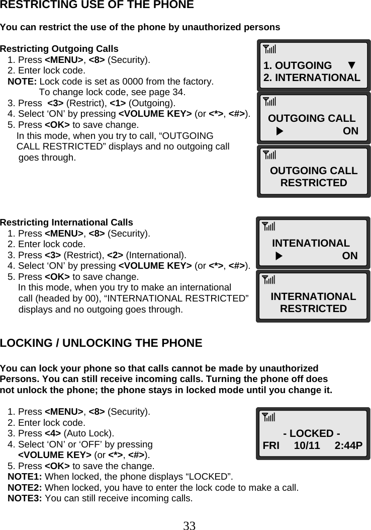  331. OUTGOING     ▼ 2. INTERNATIONAL OUTGOING CALL ▶                ON OUTGOING CALL RESTRICTED INTENATIONAL ▶                ON INTERNATIONAL RESTRICTED - LOCKED - FRI     10/11     2:44P   RESTRICTING USE OF THE PHONE  You can restrict the use of the phone by unauthorized persons  Restricting Outgoing Calls    1. Press &lt;MENU&gt;, &lt;8&gt; (Security).    2. Enter lock code.    NOTE: Lock code is set as 0000 from the factory.                To change lock code, see page 34.    3. Press  &lt;3&gt; (Restrict), &lt;1&gt; (Outgoing).    4. Select ‘ON’ by pressing &lt;VOLUME KEY&gt; (or &lt;*&gt;, &lt;#&gt;).    5. Press &lt;OK&gt; to save change.  In this mode, when you try to call, “OUTGOING  CALL RESTRICTED” displays and no outgoing call  goes through.      Restricting International Calls    1. Press &lt;MENU&gt;, &lt;8&gt; (Security).    2. Enter lock code.    3. Press &lt;3&gt; (Restrict), &lt;2&gt; (International).    4. Select ‘ON’ by pressing &lt;VOLUME KEY&gt; (or &lt;*&gt;, &lt;#&gt;).    5. Press &lt;OK&gt; to save change.        In this mode, when you try to make an international  call (headed by 00), “INTERNATIONAL RESTRICTED”  displays and no outgoing goes through.   LOCKING / UNLOCKING THE PHONE  You can lock your phone so that calls cannot be made by unauthorized Persons. You can still receive incoming calls. Turning the phone off does not unlock the phone; the phone stays in locked mode until you change it.     1. Press &lt;MENU&gt;, &lt;8&gt; (Security).    2. Enter lock code.    3. Press &lt;4&gt; (Auto Lock).    4. Select ‘ON’ or ‘OFF’ by pressing   &lt;VOLUME KEY&gt; (or &lt;*&gt;, &lt;#&gt;).    5. Press &lt;OK&gt; to save the change.    NOTE1: When locked, the phone displays “LOCKED”.    NOTE2: When locked, you have to enter the lock code to make a call.    NOTE3: You can still receive incoming calls.  