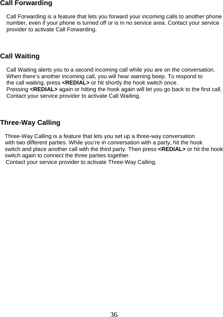  36  Call Forwarding            Call Forwarding is a feature that lets you forward your incoming calls to another phone     number, even if your phone is turned off or is in no service area. Contact your service     provider to activate Call Forwarding.    Call Waiting      Call Waiting alerts you to a second incoming call while you are on the conversation.     When there’s another incoming call, you will hear warning beep. To respond to     the call waiting, press &lt;REDIAL&gt; or hit shortly the hook switch once.     Pressing &lt;REDIAL&gt; again or hitting the hook again will let you go back to the first call.        Contact your service provider to activate Call Waiting.    Three-Way Calling     Three-Way Calling is a feature that lets you set up a three-way conversation    with two different parties. While you’re in conversation with a party, hit the hook    switch and place another call with the third party. Then press &lt;REDIAL&gt; or hit the hook    switch again to connect the three parties together.  Contact your service provider to activate Three-Way Calling.  