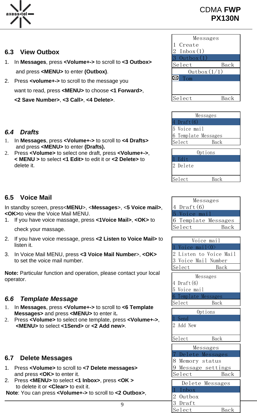                                                                                                      9 CDMA FWP PX130NMessages1 Create2 Inbox(1)3 Outbox(1)Select         BackOutbox(1/1)   TomSelect         BackMessages4 Draft(6)5 Voice mail6 Template MessagesSelect         BackOptions1 Edit2 DeleteSelect         BackMessages4 Draft(6)5 Voice mail6 Template MessagesSelect         BackVoice mail1 Voice mail&lt;0&gt;2 Listen to Voice Mail3 Voice Mail NumberSelect         BackMessages4 Draft(6)5 Voice mail6 Template MessagesSelect         BackOptions1 Send2 Add NewSelect         BackMessages7 Delete Messages8 Memory status9 Message settingsSelect         BackDelete Messages1 Inbox2 Outbox3 DraftSelect         Back 6.3 View Outbox 1. In Messages, press &lt;Volume+-&gt; to scroll to &lt;3 Outbox&gt;  and press &lt;MENU&gt; to enter (Outbox).  2. Press &lt;volume+-&gt; to scroll to the message you                                 want to read, press &lt;MENU&gt; to choose &lt;1 Forward&gt;,  &lt;2 Save Number&gt;, &lt;3 Call&gt;, &lt;4 Delete&gt;.   6.4 Drafts 1. In Messages, press &lt;Volume+-&gt; to scroll to &lt;4 Drafts&gt;  and press &lt;MENU&gt; to enter (Drafts).  2. Press &lt;Volume&gt; to select one draft, press &lt;Volume+-&gt;,  &lt; MENU &gt; to select &lt;1 Edit&gt; to edit it or &lt;2 Delete&gt; to  delete it.    6.5 Voice Mail In standby screen, press&lt;MENU&gt;, &lt;Messages&gt;, &lt;5 Voice mail&gt;,  &lt;OK&gt;to view the Voice Mail MENU. 1.  If you have voice massage, press &lt;1Voice Mail&gt;, &lt;OK&gt; to  check your massage. 2.  If you have voice message, press &lt;2 Listen to Voice Mail&gt; to listen it. 3.  In Voice Mail MENU, press &lt;3 Voice Mail Number&gt;, &lt;OK&gt;  to set the voice mail number.  Note: Particular function and operation, please contact your local operator.  6.6 Template Message 1. In Messages, press &lt;Volume+-&gt; to scroll to &lt;6 Template  Messages&gt; and press &lt;MENU&gt; to enter it. 2. Press &lt;Volume&gt; to select one template, press &lt;Volume+-&gt;,   &lt;MENU&gt; to select &lt;1Send&gt; or &lt;2 Add new&gt;.    6.7 Delete Messages 1. Press &lt;Volume&gt; to scroll to &lt;7 Delete messages&gt;  and press &lt;OK&gt; to enter it. 2. Press &lt;MENU&gt; to select &lt;1 Inbox&gt;, press &lt;OK &gt;  to delete it or &lt;Clear&gt; to exit it. Note: You can press &lt;Volume+-&gt; to scroll to &lt;2 Outbox&gt;,                    