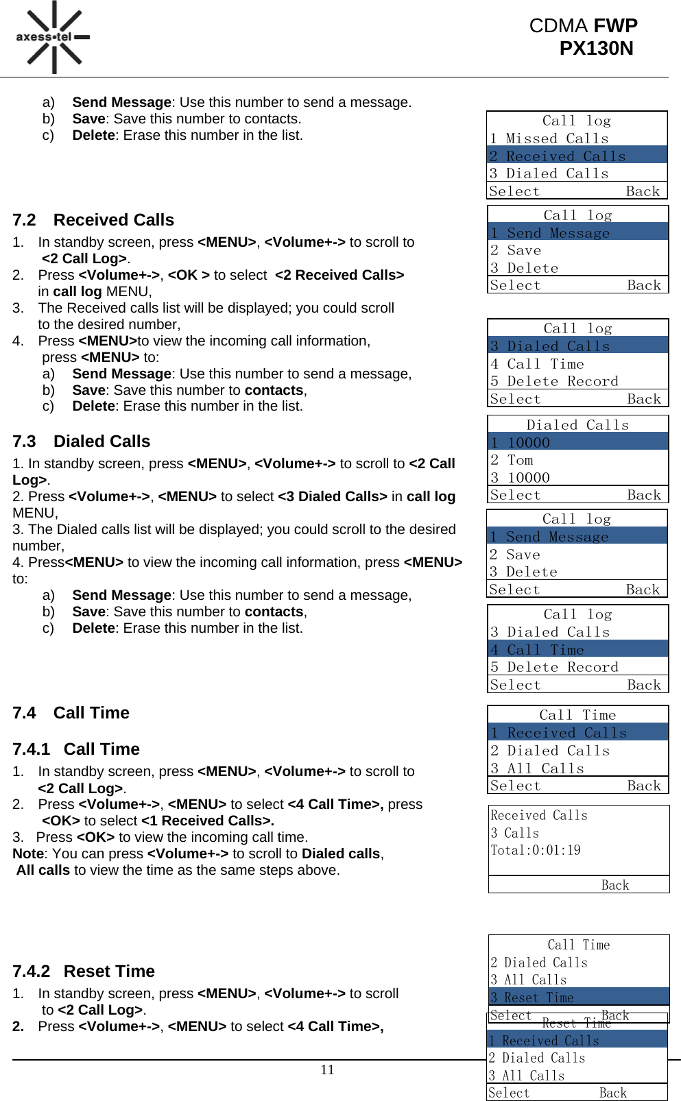                                                                                                      11 CDMA FWP PX130NCall log1 Missed Calls2 Received Calls3 Dialed CallsSelect          BackCall log1 Send Message2 Save3 DeleteSelect          BackCall log3 Dialed Calls4 Call Time5 Delete RecordSelect          BackDialed Calls1 100002 Tom3 10000Select          BackCall log1 Send Message2 Save3 DeleteSelect          BackCall log3 Dialed Calls4 Call Time5 Delete RecordSelect          BackCall Time1 Received Calls2 Dialed Calls3 All CallsSelect          BackReceived Calls3 CallsTotal:0:01:19                BackCall Time2 Dialed Calls3 All Calls3 Reset TimeSelect          BackReset Time1 Received Calls2 Dialed Calls3 All CallsSelect          Backa)  Send Message: Use this number to send a message.  b)  Save: Save this number to contacts. c)  Delete: Erase this number in the list.    7.2 Received Calls 1.  In standby screen, press &lt;MENU&gt;, &lt;Volume+-&gt; to scroll to  &lt;2 Call Log&gt;. 2. Press &lt;Volume+-&gt;, &lt;OK &gt; to select  &lt;2 Received Calls&gt;  in call log MENU, 3.  The Received calls list will be displayed; you could scroll  to the desired number, 4. Press &lt;MENU&gt;to view the incoming call information,  press &lt;MENU&gt; to:  a)  Send Message: Use this number to send a message, b)  Save: Save this number to contacts, c)  Delete: Erase this number in the list. 7.3 Dialed Calls 1. In standby screen, press &lt;MENU&gt;, &lt;Volume+-&gt; to scroll to &lt;2 Call Log&gt;. 2. Press &lt;Volume+-&gt;, &lt;MENU&gt; to select &lt;3 Dialed Calls&gt; in call log MENU, 3. The Dialed calls list will be displayed; you could scroll to the desired number, 4. Press&lt;MENU&gt; to view the incoming call information, press &lt;MENU&gt; to:   a)  Send Message: Use this number to send a message, b)  Save: Save this number to contacts, c)  Delete: Erase this number in the list.    7.4 Call Time 7.4.1 Call Time 1.  In standby screen, press &lt;MENU&gt;, &lt;Volume+-&gt; to scroll to  &lt;2 Call Log&gt;. 2. Press &lt;Volume+-&gt;, &lt;MENU&gt; to select &lt;4 Call Time&gt;, press  &lt;OK&gt; to select &lt;1 Received Calls&gt;. 3.   Press &lt;OK&gt; to view the incoming call time. Note: You can press &lt;Volume+-&gt; to scroll to Dialed calls,   All calls to view the time as the same steps above.     7.4.2 Reset Time 1.  In standby screen, press &lt;MENU&gt;, &lt;Volume+-&gt; to scroll  to &lt;2 Call Log&gt;. 2.  Press &lt;Volume+-&gt;, &lt;MENU&gt; to select &lt;4 Call Time&gt;, 