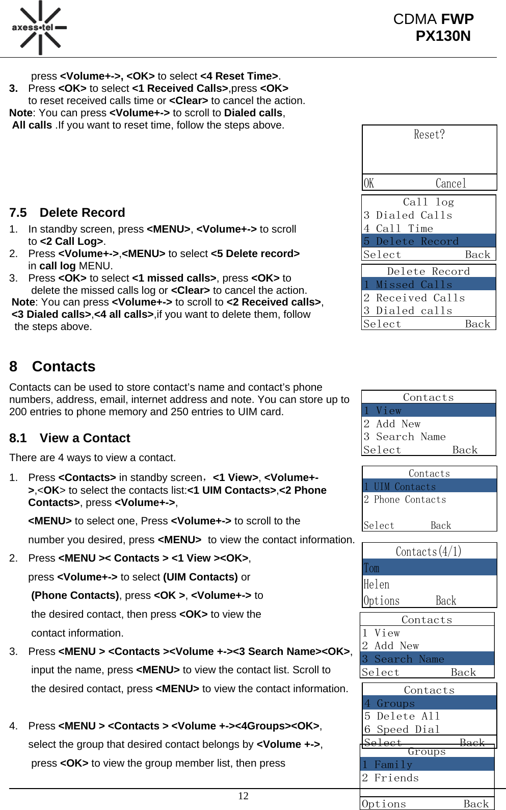                                                                                                     12 CDMA FWP PX130NReset?  OK            CancelCall log3 Dialed Calls4 Call Time5 Delete RecordSelect          BackDelete Record1 Missed Calls2 Received Calls3 Dialed callsSelect          BackContacts1 View2 Add New3 Search NameSelect        BackContacts1 View2 Add New3 Search NameSelect        BackContacts4 Groups5 Delete All6 Speed DialSelect         BackContacts1 UIM Contacts2 Phone ContactsSelect       BackContacts(4/1)TomHelenOptions       BackGroups1 Family2 FriendsOptions         Back press &lt;Volume+-&gt;, &lt;OK&gt; to select &lt;4 Reset Time&gt;. 3.  Press &lt;OK&gt; to select &lt;1 Received Calls&gt;,press &lt;OK&gt;  to reset received calls time or &lt;Clear&gt; to cancel the action.  Note: You can press &lt;Volume+-&gt; to scroll to Dialed calls,  All calls .If you want to reset time, follow the steps above.       7.5 Delete Record 1.  In standby screen, press &lt;MENU&gt;, &lt;Volume+-&gt; to scroll  to &lt;2 Call Log&gt;. 2. Press &lt;Volume+-&gt;,&lt;MENU&gt; to select &lt;5 Delete record&gt;  in call log MENU. 3. Press &lt;OK&gt; to select &lt;1 missed calls&gt;, press &lt;OK&gt; to  delete the missed calls log or &lt;Clear&gt; to cancel the action. Note: You can press &lt;Volume+-&gt; to scroll to &lt;2 Received calls&gt;, &lt;3 Dialed calls&gt;,&lt;4 all calls&gt;,if you want to delete them, follow  the steps above.  8 Contacts Contacts can be used to store contact’s name and contact’s phone numbers, address, email, internet address and note. You can store up to 200 entries to phone memory and 250 entries to UIM card.  8.1  View a Contact There are 4 ways to view a contact. 1. Press &lt;Contacts&gt; in standby screen，&lt;1 View&gt;, &lt;Volume+-&gt;,&lt;OK&gt; to select the contacts list:&lt;1 UIM Contacts&gt;,&lt;2 Phone Contacts&gt;, press &lt;Volume+-&gt;,  &lt;MENU&gt; to select one, Press &lt;Volume+-&gt; to scroll to the  number you desired, press &lt;MENU&gt;  to view the contact information. 2. Press &lt;MENU &gt;&lt; Contacts &gt; &lt;1 View &gt;&lt;OK&gt;,  press &lt;Volume+-&gt; to select (UIM Contacts) or  (Phone Contacts), press &lt;OK &gt;, &lt;Volume+-&gt; to  the desired contact, then press &lt;OK&gt; to view the  contact information. 3. Press &lt;MENU &gt; &lt;Contacts &gt;&lt;Volume +-&gt;&lt;3 Search Name&gt;&lt;OK&gt;,  input the name, press &lt;MENU&gt; to view the contact list. Scroll to  the desired contact, press &lt;MENU&gt; to view the contact information.  4. Press &lt;MENU &gt; &lt;Contacts &gt; &lt;Volume +-&gt;&lt;4Groups&gt;&lt;OK&gt;,  select the group that desired contact belongs by &lt;Volume +-&gt;,  press &lt;OK&gt; to view the group member list, then press  