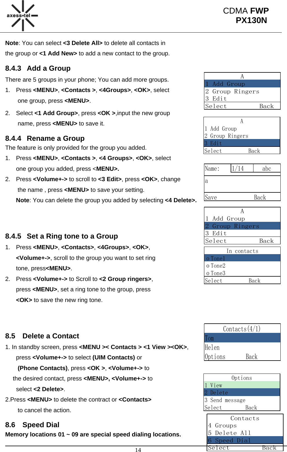                                                                                                      14 CDMA FWP PX130NA1 Add Group2 Group Ringers3 EditSelect         BackA1 Add Group2 Group Ringers3 EditSelect         BackName: 1/14 abcaSave             BackA1 Add Group2 Group Ringers3 EditSelect         BackIn contactsｏTone1ｏTone2ｏTone3Select         BackContacts4 Groups5 Delete All6 Speed DialSelect         BackContacts(4/1)TomHelenOptions       BackNote: You can select &lt;3 Delete All&gt; to delete all contacts in  the group or &lt;1 Add New&gt; to add a new contact to the group. 8.4.3  Add a Group There are 5 groups in your phone; You can add more groups. 1. Press &lt;MENU&gt;, &lt;Contacts &gt;, &lt;4Groups&gt;, &lt;OK&gt;, select  one group, press &lt;MENU&gt;. 2. Select &lt;1 Add Group&gt;, press &lt;OK &gt;,input the new group  name, press &lt;MENU&gt; to save it. 8.4.4  Rename a Group The feature is only provided for the group you added.  1. Press &lt;MENU&gt;, &lt;Contacts &gt;, &lt;4 Groups&gt;, &lt;OK&gt;, select  one group you added, press &lt;MENU&gt;. 2. Press &lt;Volume+-&gt; to scroll to &lt;3 Edit&gt;, press &lt;OK&gt;, change  the name , press &lt;MENU&gt; to save your setting.  Note: You can delete the group you added by selecting &lt;4 Delete&gt;.   8.4.5  Set a Ring tone to a Group 1. Press &lt;MENU&gt;, &lt;Contacts&gt;, &lt;4Groups&gt;, &lt;OK&gt;,  &lt;Volume+-&gt;, scroll to the group you want to set ring  tone, press&lt;MENU&gt;. 2. Press &lt;Volume+-&gt; to Scroll to &lt;2 Group ringers&gt;,  press &lt;MENU&gt;, set a ring tone to the group, press  &lt;OK&gt; to save the new ring tone.     8.5  Delete a Contact 1. In standby screen, press &lt;MENU &gt;&lt; Contacts &gt; &lt;1 View &gt;&lt;OK&gt;,  press &lt;Volume+-&gt; to select (UIM Contacts) or  (Phone Contacts), press &lt;OK &gt;, &lt;Volume+-&gt; to  the desired contact, press &lt;MENU&gt;, &lt;Volume+-&gt; to  select &lt;2 Delete&gt;. 2.Press &lt;MENU&gt; to delete the contract or &lt;Contacts&gt;  to cancel the action. 8.6 Speed Dial Memory locations 01 ~ 09 are special speed dialing locations. Options1 View2 Delete3 Send messageSelect        Back