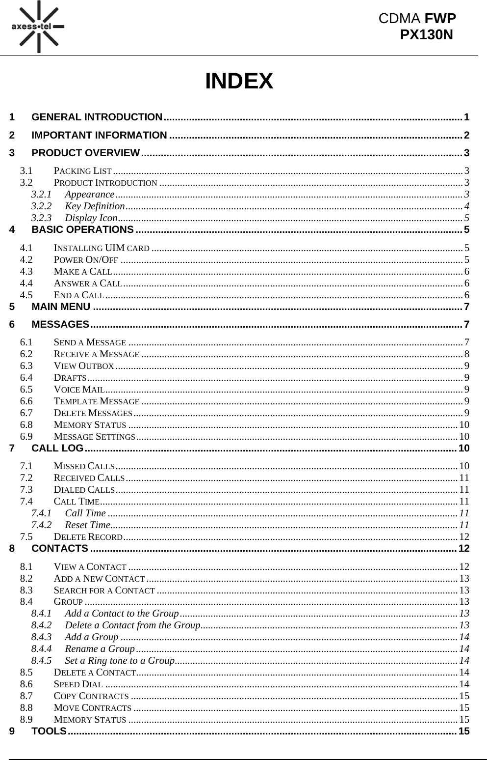                                                                                                           CDMA FWP PX130NINDEX  1GENERAL INTRODUCTION .......................................................................................................... 1 2IMPORTANT INFORMATION ........................................................................................................ 23PRODUCT OVERVIEW .................................................................................................................. 33.1PACKING LIST ........................................................................................................................................ 33.2PRODUCT INTRODUCTION ...................................................................................................................... 33.2.1Appearance ....................................................................................................................................... 33.2.2Key Definition ................................................................................................................................... 43.2.3Display Icon ...................................................................................................................................... 54BASIC OPERATIONS .................................................................................................................... 54.1INSTALLING UIM CARD ......................................................................................................................... 54.2POWER ON/OFF ..................................................................................................................................... 54.3MAKE A CALL ........................................................................................................................................ 64.4ANSWER A CALL .................................................................................................................................... 64.5END A CALL ........................................................................................................................................... 65MAIN MENU ................................................................................................................................... 76MESSAGES .................................................................................................................................... 76.1SEND A MESSAGE .................................................................................................................................. 76.2RECEIVE A MESSAGE ............................................................................................................................. 86.3VIEW OUTBOX ....................................................................................................................................... 96.4DRAFTS .................................................................................................................................................. 96.5VOICE MAIL ........................................................................................................................................... 96.6TEMPLATE MESSAGE ............................................................................................................................. 96.7DELETE MESSAGES ................................................................................................................................ 96.8MEMORY STATUS ................................................................................................................................ 106.9MESSAGE SETTINGS .............................................................................................................................  107CALL LOG .................................................................................................................................... 107.1MISSED CALLS ..................................................................................................................................... 107.2RECEIVED CALLS ................................................................................................................................. 117.3DIALED CALLS ..................................................................................................................................... 117.4CALL TIME ........................................................................................................................................... 117.4.1Call Time ........................................................................................................................................ 117.4.2Reset Time ....................................................................................................................................... 117.5DELETE RECORD .................................................................................................................................. 128CONTACTS .................................................................................................................................. 128.1VIEW A CONTACT ................................................................................................................................ 128.2ADD A NEW CONTACT ......................................................................................................................... 138.3SEARCH FOR A CONTACT ..................................................................................................................... 138.4GROUP ................................................................................................................................................. 138.4.1Add a Contact to the Group ............................................................................................................ 138.4.2Delete a Contact from the Group .................................................................................................... 138.4.3Add a Group ................................................................................................................................... 148.4.4Rename a Group ............................................................................................................................. 148.4.5Set a Ring tone to a Group .............................................................................................................. 148.5DELETE A CONTACT ............................................................................................................................. 148.6SPEED DIAL ......................................................................................................................................... 148.7COPY CONTRACTS ............................................................................................................................... 158.8MOVE CONTRACTS .............................................................................................................................. 158.9MEMORY STATUS ................................................................................................................................ 159TOOLS .......................................................................................................................................... 15