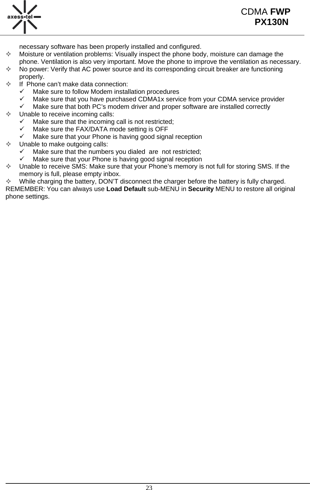                                                                                                      23 CDMA FWP PX130Nnecessary software has been properly installed and configured.   Moisture or ventilation problems: Visually inspect the phone body, moisture can damage the phone. Ventilation is also very important. Move the phone to improve the ventilation as necessary.   No power: Verify that AC power source and its corresponding circuit breaker are functioning properly.   If  Phone can’t make data connection: 9  Make sure to follow Modem installation procedures 9  Make sure that you have purchased CDMA1x service from your CDMA service provider 9  Make sure that both PC’s modem driver and proper software are installed correctly   Unable to receive incoming calls:  9  Make sure that the incoming call is not restricted;  9  Make sure the FAX/DATA mode setting is OFF 9  Make sure that your Phone is having good signal reception   Unable to make outgoing calls:  9  Make sure that the numbers you dialed  are  not restricted; 9  Make sure that your Phone is having good signal reception   Unable to receive SMS: Make sure that your Phone’s memory is not full for storing SMS. If the memory is full, please empty inbox.   While charging the battery, DON’T disconnect the charger before the battery is fully charged. REMEMBER: You can always use Load Default sub-MENU in Security MENU to restore all original phone settings. 
