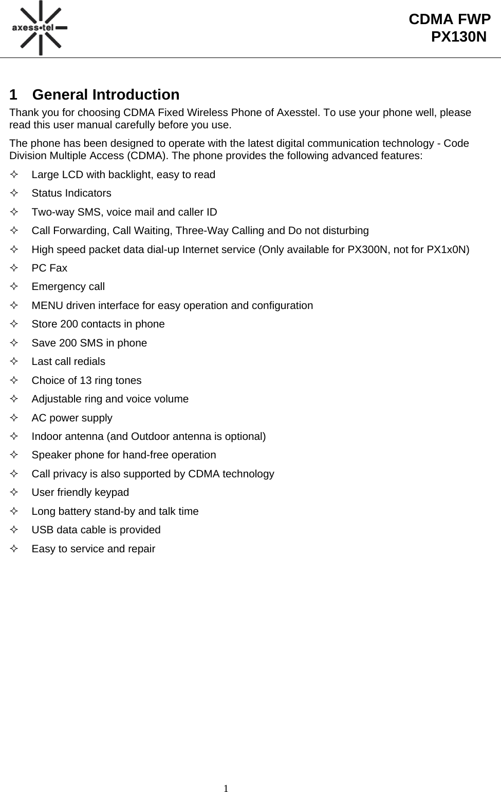                                                                                                        1  CDMA FWP PX130N1 General Introduction Thank you for choosing CDMA Fixed Wireless Phone of Axesstel. To use your phone well, please read this user manual carefully before you use. The phone has been designed to operate with the latest digital communication technology - Code Division Multiple Access (CDMA). The phone provides the following advanced features:   Large LCD with backlight, easy to read  Status Indicators   Two-way SMS, voice mail and caller ID   Call Forwarding, Call Waiting, Three-Way Calling and Do not disturbing   High speed packet data dial-up Internet service (Only available for PX300N, not for PX1x0N)  PC Fax  Emergency call   MENU driven interface for easy operation and configuration   Store 200 contacts in phone   Save 200 SMS in phone   Last call redials   Choice of 13 ring tones   Adjustable ring and voice volume  AC power supply   Indoor antenna (and Outdoor antenna is optional)   Speaker phone for hand-free operation    Call privacy is also supported by CDMA technology   User friendly keypad   Long battery stand-by and talk time   USB data cable is provided   Easy to service and repair 