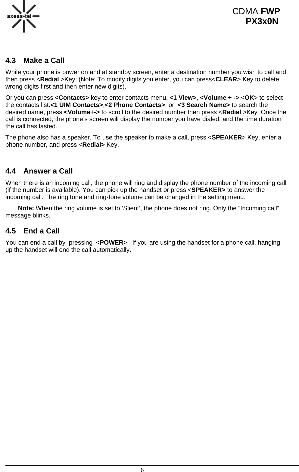                                                                                                      6 CDMA FWP PX3x0N 4.3  Make a Call  While your phone is power on and at standby screen, enter a destination number you wish to call and then press &lt;Redial &gt;Key. (Note: To modify digits you enter, you can press&lt;CLEAR&gt; Key to delete wrong digits first and then enter new digits).  Or you can press &lt;Contacts&gt; key to enter contacts menu, &lt;1 View&gt;, &lt;Volume + -&gt;,&lt;OK&gt; to select the contacts list:&lt;1 UIM Contacts&gt;,&lt;2 Phone Contacts&gt;, or  &lt;3 Search Name&gt; to search the desired name, press &lt;Volume+-&gt; to scroll to the desired number then press &lt;Redial &gt;Key .Once the call is connected, the phone’s screen will display the number you have dialed, and the time duration the call has lasted. The phone also has a speaker. To use the speaker to make a call, press &lt;SPEAKER&gt; Key, enter a phone number, and press &lt;Redial&gt; Key.   4.4  Answer a Call  When there is an incoming call, the phone will ring and display the phone number of the incoming call (if the number is available). You can pick up the handset or press &lt;SPEAKER&gt; to answer the incoming call. The ring tone and ring-tone volume can be changed in the setting menu.  Note: When the ring volume is set to ’Slient’, the phone does not ring. Only the “Incoming call” message blinks. 4.5  End a Call You can end a call by  pressing  &lt;POWER&gt;.  If you are using the handset for a phone call, hanging up the handset will end the call automatically.  