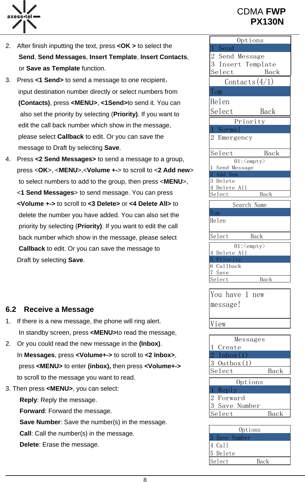                                                                                                      8 CDMA FWP PX130NOptions1 Send2 Send Message3 Insert TemplateSelect        BackPriority1 Normal2 EmergencySelect        BackContacts(4/1)TomHelenSelect       Back01:&lt;empty&gt;1 Send Message2 Add New3 Delete4 Delete AllSelect          BackSearch NameTomHelenSelect       Back01:&lt;empty&gt;4 Delete All5 Priority6 Callback7 SaveSelect          BackYou have 1 newmessage!ViewMessages1 Create2 Inbox(1)3 Outbox(1)Select         BackOptions1 Reply2 Forward3 Save NumberSelect         Back2.  After finish inputting the text, press &lt;OK &gt; to select the  Send, Send Messages, Insert Template, Insert Contacts,  or Save as Template function. 3. Press &lt;1 Send&gt; to send a message to one recipient， input destination number directly or select numbers from  (Contacts), press &lt;MENU&gt;, &lt;1Send&gt;to send it. You can  also set the priority by selecting (Priority). If you want to  edit the call back number which show in the message,  please select Callback to edit. Or you can save the  message to Draft by selecting Save. 4. Press &lt;2 Send Messages&gt; to send a message to a group,  press &lt;OK&gt;, &lt;MENU&gt;,&lt;Volume +-&gt; to scroll to &lt;2 Add new&gt;  to select numbers to add to the group, then press &lt;MENU&gt;, &lt;1 Send Messages&gt; to send message. You can press  &lt;Volume +-&gt; to scroll to &lt;3 Delete&gt; or &lt;4 Delete All&gt; to  delete the number you have added. You can also set the  priority by selecting (Priority). If you want to edit the call  back number which show in the message, please select  Callback to edit. Or you can save the message to  Draft by selecting Save.    6.2  Receive a Message 1.  If there is a new message, the phone will ring alert.  In standby screen, press &lt;MENU&gt;to read the message, 2.  Or you could read the new message in the (Inbox).                         In Messages, press &lt;Volume+-&gt; to scroll to &lt;2 Inbox&gt;,  press &lt;MENU&gt; to enter (inbox), then press &lt;Volume+-&gt;  to scroll to the message you want to read.                                         3. Then press &lt;MENU&gt;, you can select: Reply: Reply the message. Forward: Forward the message. Save Number: Save the number(s) in the message.  Call: Call the number(s) in the message. Delete: Erase the message.  Options3 Save Number4 Call5 DeleteSelect         Back