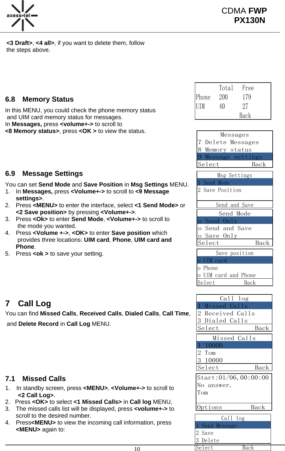                                                                                                      10 CDMA FWP PX130N        Total   FreePhone   200     179UIM     40      27               BackMessages7 Delete Messages8 Memory status9 Message settingsSelect         BackMsg Settings1 Send Mode2 Save PositionSend and SaveSend Modeo Send Onlyo Send and Saveo Save OnlySelect          BackSave positiono UIM cardo Phoneo UIM card and PhoneSelect          BackCall log1 Missed Calls2 Received Calls3 Dialed CallsSelect          BackMissed Calls1 100002 Tom3 10000Select          BackStart:01/06,00:00:00No answer.TomOptions        BackCall log1 Send Message2 Save3 DeleteSelect          Back&lt;3 Draft&gt;, &lt;4 all&gt;, if you want to delete them, follow  the steps above.      6.8 Memory Status In this MENU, you could check the phone memory status  and UIM card memory status for messages. In Messages, press &lt;volume+-&gt; to scroll to  &lt;8 Memory status&gt;, press &lt;OK &gt; to view the status.     6.9 Message Settings You can set Send Mode and Save Position in Msg Settings MENU. 1. In Messages, press &lt;Volume+-&gt; to scroll to &lt;9 Message settings&gt;. 2. Press &lt;MENU&gt; to enter the interface, select &lt;1 Send Mode&gt; or  &lt;2 Save position&gt; by pressing &lt;Volume+-&gt;. 3. Press &lt;Ok&gt; to enter Send Mode, &lt;Volume+-&gt; to scroll to  the mode you wanted. 4. Press &lt;Volume +-&gt;, &lt;OK&gt; to enter Save position which  provides three locations: UIM card, Phone, UIM card and Phone. 5. Press &lt;ok &gt; to save your setting.       7 Call Log You can find Missed Calls, Received Calls, Dialed Calls, Call Time,  and Delete Record in Call Log MENU.    7.1 Missed Calls 1.  In standby screen, press &lt;MENU&gt;, &lt;Volume+-&gt; to scroll to  &lt;2 Call Log&gt;. 2.   Press &lt;OK&gt; to select &lt;1 Missed Calls&gt; in Call log MENU,                3.  The missed calls list will be displayed, press &lt;volume+-&gt; to  scroll to the desired number. 4. Press&lt;MENU&gt; to view the incoming call information, press &lt;MENU&gt; again to:  