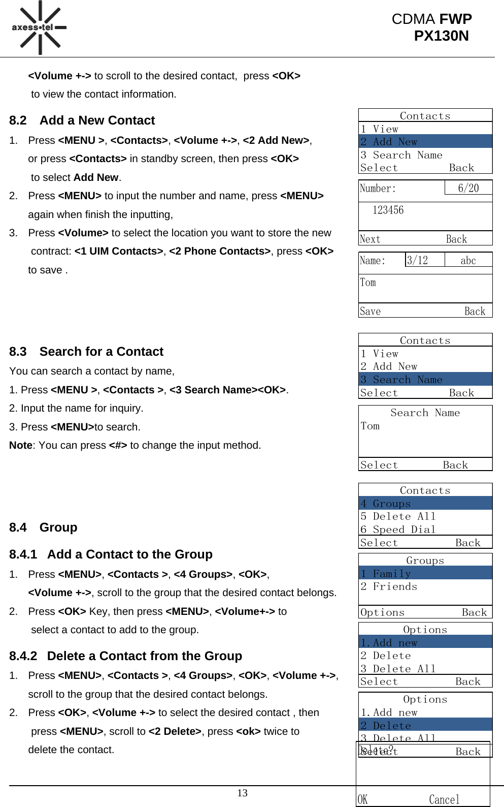                                                                                                      13 CDMA FWP PX130NContacts1 View2 Add New3 Search NameSelect        BackNumber: 6/20123456Next BackName: 3/12 abcTomSave                BackContacts1 View2 Add New3 Search NameSelect        BackSearch NameTomSelect       BackContacts4 Groups5 Delete All6 Speed DialSelect         BackGroups1 Family2 FriendsOptions         BackOptions1.Add new2 Delete3 Delete AllSelect         BackOptions1.Add new2 Delete3 Delete AllSelect         BackDelete?  OK            Cancel&lt;Volume +-&gt; to scroll to the desired contact,  press &lt;OK&gt;  to view the contact information.  8.2  Add a New Contact 1. Press &lt;MENU &gt;, &lt;Contacts&gt;, &lt;Volume +-&gt;, &lt;2 Add New&gt;,  or press &lt;Contacts&gt; in standby screen, then press &lt;OK&gt;  to select Add New. 2. Press &lt;MENU&gt; to input the number and name, press &lt;MENU&gt;  again when finish the inputting, 3. Press &lt;Volume&gt; to select the location you want to store the new  contract: &lt;1 UIM Contacts&gt;, &lt;2 Phone Contacts&gt;, press &lt;OK&gt;  to save .    8.3  Search for a Contact You can search a contact by name, 1. Press &lt;MENU &gt;, &lt;Contacts &gt;, &lt;3 Search Name&gt;&lt;OK&gt;. 2. Input the name for inquiry.  3. Press &lt;MENU&gt;to search. Note: You can press &lt;#&gt; to change the input method.    8.4 Group 8.4.1  Add a Contact to the Group 1. Press &lt;MENU&gt;, &lt;Contacts &gt;, &lt;4 Groups&gt;, &lt;OK&gt;,  &lt;Volume +-&gt;, scroll to the group that the desired contact belongs.  2. Press &lt;OK&gt; Key, then press &lt;MENU&gt;, &lt;Volume+-&gt; to  select a contact to add to the group. 8.4.2  Delete a Contact from the Group 1. Press &lt;MENU&gt;, &lt;Contacts &gt;, &lt;4 Groups&gt;, &lt;OK&gt;, &lt;Volume +-&gt;,  scroll to the group that the desired contact belongs.  2. Press &lt;OK&gt;, &lt;Volume +-&gt; to select the desired contact , then  press &lt;MENU&gt;, scroll to &lt;2 Delete&gt;, press &lt;ok&gt; twice to  delete the contact. 