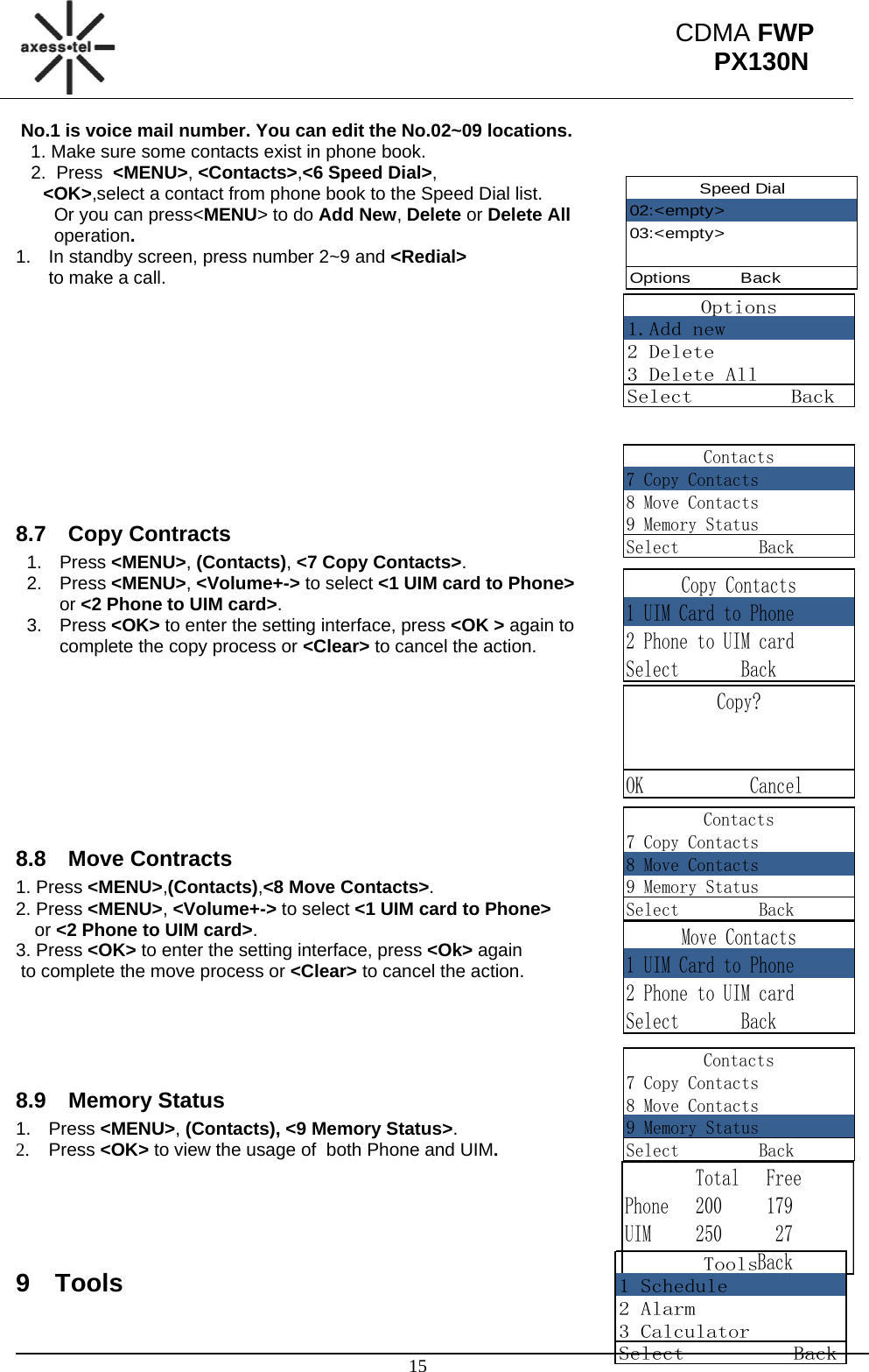                                                                                                      15 CDMA FWP PX130NSpeed Dial02:&lt;empty&gt;03:&lt;empty&gt;Options         BackOptions1.Add new2 Delete3 Delete AllSelect         BackContacts7 Copy Contacts8 Move Contacts9 Memory StatusSelect         BackCopy Contacts1 UIM Card to Phone2 Phone to UIM cardSelect       BackCopy?  OK            CancelContacts7 Copy Contacts8 Move Contacts9 Memory StatusSelect         BackMove Contacts1 UIM Card to Phone2 Phone to UIM cardSelect       BackContacts7 Copy Contacts8 Move Contacts9 Memory StatusSelect         Back        Total   FreePhone   200     179UIM     250      27               BackTools1 Schedule2 Alarm3 CalculatorSelect          Back No.1 is voice mail number. You can edit the No.02~09 locations.    1. Make sure some contacts exist in phone book.    2.  Press  &lt;MENU&gt;, &lt;Contacts&gt;,&lt;6 Speed Dial&gt;, &lt;OK&gt;,select a contact from phone book to the Speed Dial list. Or you can press&lt;MENU&gt; to do Add New, Delete or Delete All operation. 1.  In standby screen, press number 2~9 and &lt;Redial&gt;  to make a call.           8.7 Copy Contracts 1. Press &lt;MENU&gt;, (Contacts), &lt;7 Copy Contacts&gt;.  2. Press &lt;MENU&gt;, &lt;Volume+-&gt; to select &lt;1 UIM card to Phone&gt;  or &lt;2 Phone to UIM card&gt;. 3. Press &lt;OK&gt; to enter the setting interface, press &lt;OK &gt; again to  complete the copy process or &lt;Clear&gt; to cancel the action.          8.8 Move Contracts 1. Press &lt;MENU&gt;,(Contacts),&lt;8 Move Contacts&gt;. 2. Press &lt;MENU&gt;, &lt;Volume+-&gt; to select &lt;1 UIM card to Phone&gt;    or &lt;2 Phone to UIM card&gt;. 3. Press &lt;OK&gt; to enter the setting interface, press &lt;Ok&gt; again  to complete the move process or &lt;Clear&gt; to cancel the action.     8.9 Memory Status 1. Press &lt;MENU&gt;, (Contacts), &lt;9 Memory Status&gt;.  2. Press &lt;OK&gt; to view the usage of  both Phone and UIM.    9 Tools 