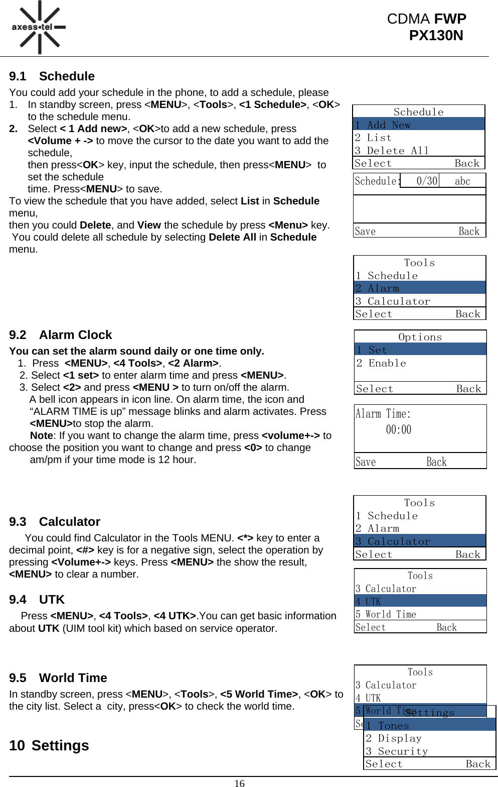                                                                                                      16 CDMA FWP PX130N   Schedule1 Add New2 List3 Delete AllSelect          BackSchedule: 0/30 abcSave                BackTools1 Schedule2 Alarm3 CalculatorSelect          BackOptions1 Set2 EnableSelect          BackAlarm Time:      00:00  Save          BackTools1 Schedule2 Alarm3 CalculatorSelect          BackTools3 Calculator4 UTK5 World TimeSelect          BackTools3 Calculator4 UTK5 World TimeSelect          BackSettings1 Tones2 Display3 SecuritySelect          Back9.1 Schedule You could add your schedule in the phone, to add a schedule, please 1.  In standby screen, press &lt;MENU&gt;, &lt;Tools&gt;, &lt;1 Schedule&gt;, &lt;OK&gt; to the schedule menu. 2.  Select &lt; 1 Add new&gt;, &lt;OK&gt;to add a new schedule, press &lt;Volume + -&gt; to move the cursor to the date you want to add the schedule,  then press&lt;OK&gt; key, input the schedule, then press&lt;MENU&gt;  to set the schedule  time. Press&lt;MENU&gt; to save. To view the schedule that you have added, select List in Schedule menu,  then you could Delete, and View the schedule by press &lt;Menu&gt; key.  You could delete all schedule by selecting Delete All in Schedule menu.      9.2 Alarm Clock You can set the alarm sound daily or one time only.    1.  Press  &lt;MENU&gt;, &lt;4 Tools&gt;, &lt;2 Alarm&gt;. 2. Select &lt;1 set&gt; to enter alarm time and press &lt;MENU&gt;. 3. Select &lt;2&gt; and press &lt;MENU &gt; to turn on/off the alarm.        A bell icon appears in icon line. On alarm time, the icon and “ALARM TIME is up” message blinks and alarm activates. Press &lt;MENU&gt;to stop the alarm. Note: If you want to change the alarm time, press &lt;volume+-&gt; to choose the position you want to change and press &lt;0&gt; to change  am/pm if your time mode is 12 hour.    9.3 Calculator You could find Calculator in the Tools MENU. &lt;*&gt; key to enter a decimal point, &lt;#&gt; key is for a negative sign, select the operation by pressing &lt;Volume+-&gt; keys. Press &lt;MENU&gt; the show the result, &lt;MENU&gt; to clear a number. 9.4 UTK Press &lt;MENU&gt;, &lt;4 Tools&gt;, &lt;4 UTK&gt;.You can get basic information about UTK (UIM tool kit) which based on service operator.   9.5 World Time In standby screen, press &lt;MENU&gt;, &lt;Tools&gt;, &lt;5 World Time&gt;, &lt;OK&gt; to  the city list. Select a  city, press&lt;OK&gt; to check the world time.  10 Settings 