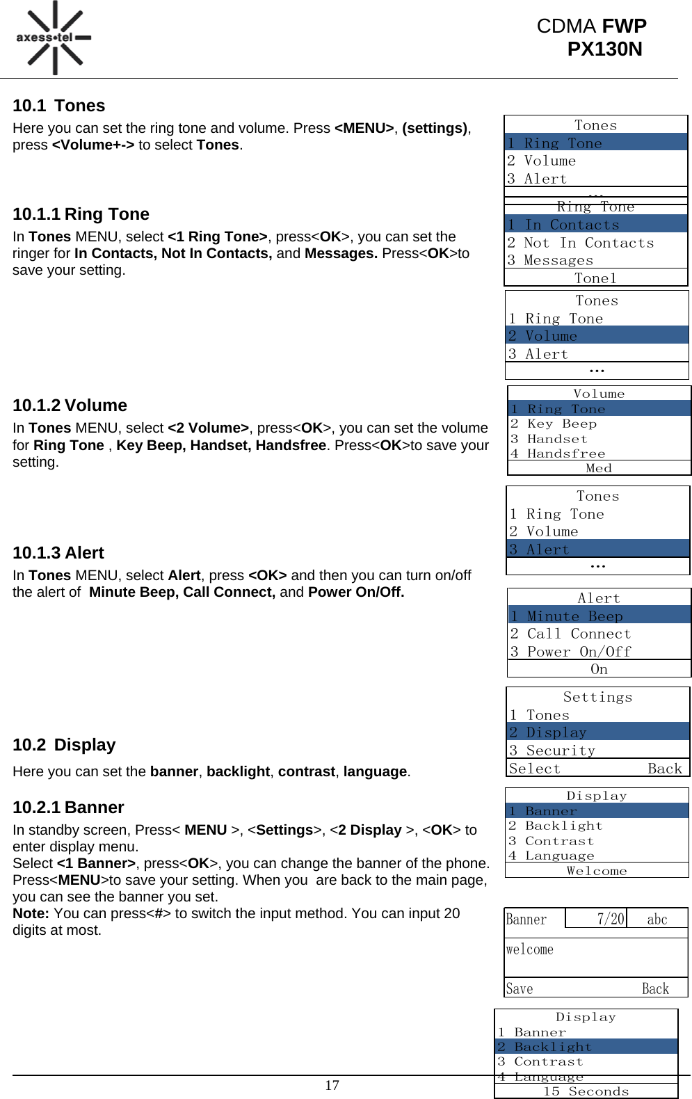                                                                                                      17 CDMA FWP PX130NTones1 Ring Tone2 Volume3 Alert…Ring Tone1 In Contacts2 Not In Contacts3 MessagesTone1Tones1 Ring Tone2 Volume3 Alert…Volume1 Ring Tone2 Key Beep3 Handset4 HandsfreeMedTones1 Ring Tone2 Volume3 Alert…Alert1 Minute Beep2 Call Connect3 Power On/OffOnSettings1 Tones2 Display3 SecuritySelect          BackDisplay1 Banner2 Backlight3 Contrast4 LanguageWelcomeBanner 7/20 abcwelcomeSave                BackDisplay1 Banner2 Backlight3 Contrast4 Language15 Seconds10.1 Tones Here you can set the ring tone and volume. Press &lt;MENU&gt;, (settings), press &lt;Volume+-&gt; to select Tones.   10.1.1 Ring Tone In Tones MENU, select &lt;1 Ring Tone&gt;, press&lt;OK&gt;, you can set the ringer for In Contacts, Not In Contacts, and Messages. Press&lt;OK&gt;to save your setting.       10.1.2 Volume In Tones MENU, select &lt;2 Volume&gt;, press&lt;OK&gt;, you can set the volume for Ring Tone , Key Beep, Handset, Handsfree. Press&lt;OK&gt;to save your setting.    10.1.3 Alert In Tones MENU, select Alert, press &lt;OK&gt; and then you can turn on/off the alert of  Minute Beep, Call Connect, and Power On/Off.        10.2 Display Here you can set the banner, backlight, contrast, language. 10.2.1 Banner In standby screen, Press&lt; MENU &gt;, &lt;Settings&gt;, &lt;2 Display &gt;, &lt;OK&gt; to enter display menu. Select &lt;1 Banner&gt;, press&lt;OK&gt;, you can change the banner of the phone. Press&lt;MENU&gt;to save your setting. When you  are back to the main page, you can see the banner you set. Note: You can press&lt;#&gt; to switch the input method. You can input 20 digits at most.      