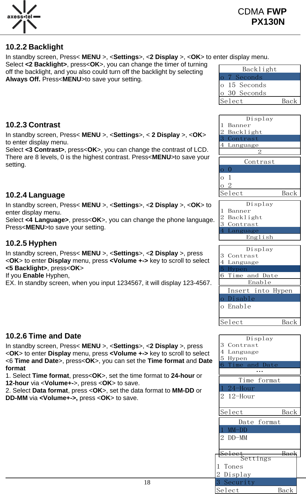                                                                                                      18 CDMA FWP PX130NBacklighto 7 Secondso 15 Secondso 30 SecondsSelect          BackDisplay1 Banner2 Backlight3 Contrast4 Language2Contrasto 0o 1o 2Select          BackDisplay1 Banner2 Backlight3 Contrast4 LanguageEnglishDisplay3 Contrast4 Language5 Hypen6 Time and DateEnableInsert into Hypeno Disableo EnableSelect          BackDisplay3 Contrast4 Language5 Hypen6 Time and Date…Time format1 24-Hour2 12-HourSelect          BackDate format1 MM-DD2 DD-MMSelect          BackSettings1 Tones2 Display3 SecuritySelect          Back10.2.2 Backlight In standby screen, Press&lt; MENU &gt;, &lt;Settings&gt;, &lt;2 Display &gt;, &lt;OK&gt; to enter display menu. Select &lt;2 Backlight&gt;, press&lt;OK&gt;, you can change the timer of turning off the backlight, and you also could turn off the backlight by selecting Always Off. Press&lt;MENU&gt;to save your setting.     10.2.3 Contrast In standby screen, Press&lt; MENU &gt;, &lt;Settings&gt;, &lt; 2 Display &gt;, &lt;OK&gt; to enter display menu. Select &lt;3 Contrast&gt;, press&lt;OK&gt;, you can change the contrast of LCD. There are 8 levels, 0 is the highest contrast. Press&lt;MENU&gt;to save your setting.   10.2.4 Language In standby screen, Press&lt; MENU &gt;, &lt;Settings&gt;, &lt;2 Display &gt;, &lt;OK&gt; to enter display menu. Select &lt;4 Language&gt;, press&lt;OK&gt;, you can change the phone language. Press&lt;MENU&gt;to save your setting. 10.2.5 Hyphen In standby screen, Press&lt; MENU &gt;, &lt;Settings&gt;, &lt;2 Display &gt;, press &lt;OK&gt; to enter Display menu, press &lt;Volume +-&gt; key to scroll to select &lt;5 Backlight&gt;, press&lt;OK&gt; If you Enable Hyphen, EX. In standby screen, when you input 1234567, it will display 123-4567.      10.2.6 Time and Date In standby screen, Press&lt; MENU &gt;, &lt;Settings&gt;, &lt;2 Display &gt;, press &lt;OK&gt; to enter Display menu, press &lt;Volume +-&gt; key to scroll to select &lt;6 Time and Date&gt;, press&lt;OK&gt;, you can set the Time format and Date format 1. Select Time format, press&lt;OK&gt;, set the time format to 24-hour or 12-hour via &lt;Volume+-&gt;, press &lt;OK&gt; to save. 2. Select Data format, press &lt;OK&gt;, set the data format to MM-DD or DD-MM via &lt;Volume+-&gt;, press &lt;OK&gt; to save.         