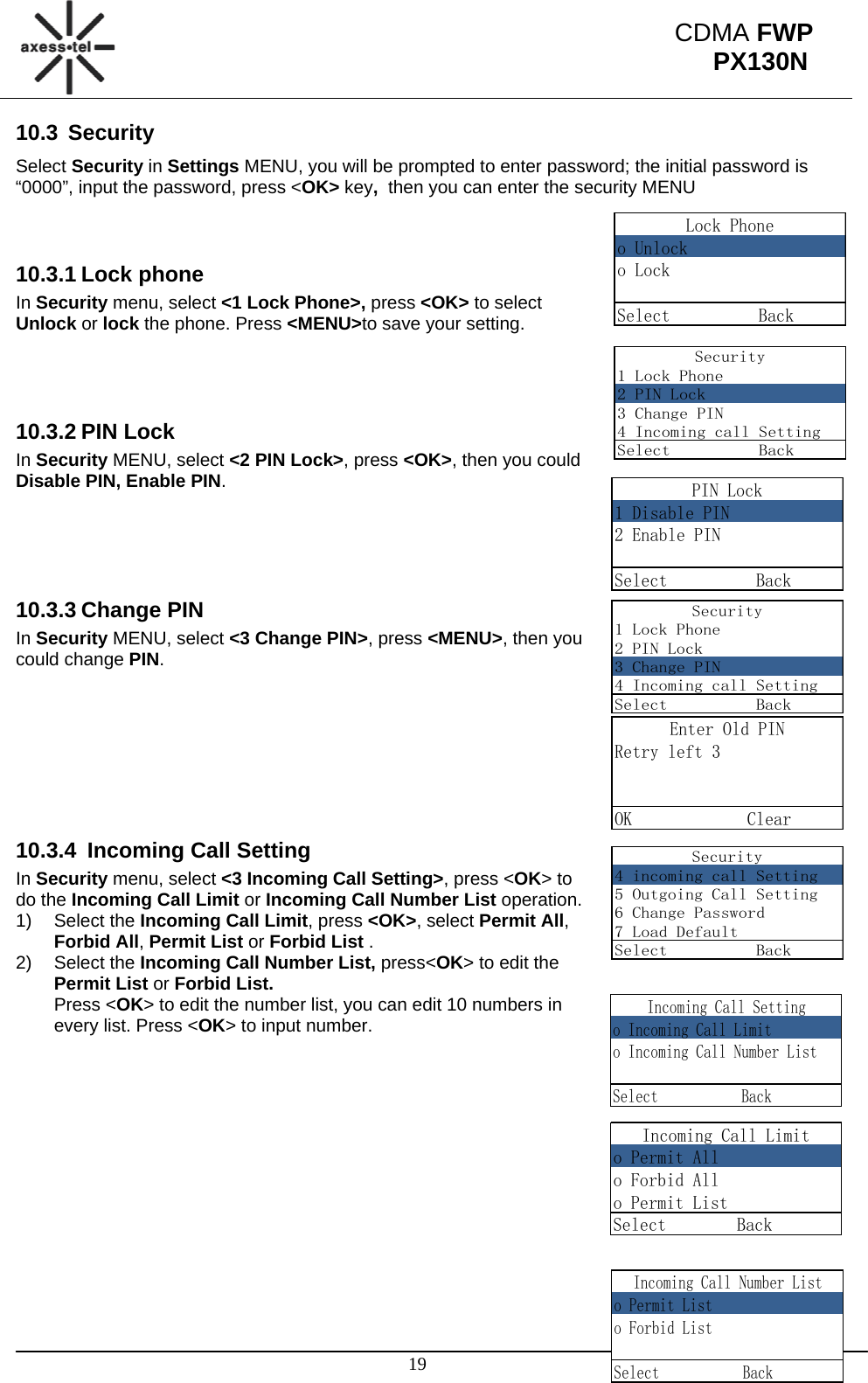                                                                                                      19 CDMA FWP PX130NLock Phoneo Unlocko LockSelect          BackSecurity1 Lock Phone2 PIN Lock3 Change PIN4 Incoming call SettingSelect          BackPIN Lock1 Disable PIN2 Enable PINSelect          BackSecurity1 Lock Phone2 PIN Lock3 Change PIN4 Incoming call SettingSelect          BackEnter Old PINRetry left 3OK             ClearSecurity4 incoming call Setting5 Outgoing Call Setting6 Change Password7 Load DefaultSelect          BackIncoming Call Settingo Incoming Call Limito Incoming Call Number ListSelect           BackIncoming Call Limito Permit Allo Forbid Allo Permit ListSelect        Back     Incoming Call Number Listo Permit Listo Forbid ListSelect           Back10.3 Security Select Security in Settings MENU, you will be prompted to enter password; the initial password is “0000”, input the password, press &lt;OK&gt; key,  then you can enter the security MENU   10.3.1 Lock phone In Security menu, select &lt;1 Lock Phone&gt;, press &lt;OK&gt; to select Unlock or lock the phone. Press &lt;MENU&gt;to save your setting.    10.3.2 PIN Lock In Security MENU, select &lt;2 PIN Lock&gt;, press &lt;OK&gt;, then you could Disable PIN, Enable PIN.     10.3.3 Change PIN In Security MENU, select &lt;3 Change PIN&gt;, press &lt;MENU&gt;, then you could change PIN.        10.3.4  Incoming Call Setting In Security menu, select &lt;3 Incoming Call Setting&gt;, press &lt;OK&gt; to do the Incoming Call Limit or Incoming Call Number List operation. 1) Select the Incoming Call Limit, press &lt;OK&gt;, select Permit All, Forbid All, Permit List or Forbid List . 2) Select the Incoming Call Number List, press&lt;OK&gt; to edit the Permit List or Forbid List. Press &lt;OK&gt; to edit the number list, you can edit 10 numbers in every list. Press &lt;OK&gt; to input number.                