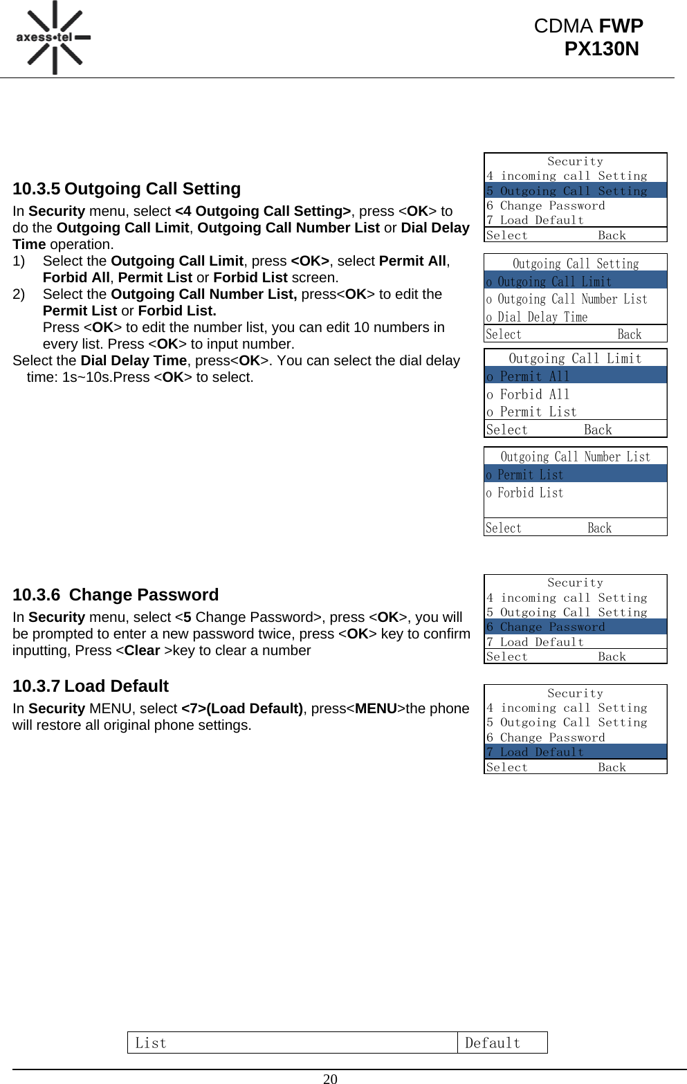                                                                                                      20 CDMA FWP PX130NSecurity4 incoming call Setting5 Outgoing Call Setting6 Change Password7 Load DefaultSelect          BackOutgoing Call Settingo Outgoing Call Limito Outgoing Call Number Listo Dial Delay TimeSelect                BackOutgoing Call Limito Permit Allo Forbid Allo Permit ListSelect        Back     Outgoing Call Number Listo Permit Listo Forbid ListSelect           BackSecurity4 incoming call Setting5 Outgoing Call Setting6 Change Password7 Load DefaultSelect          BackSecurity4 incoming call Setting5 Outgoing Call Setting6 Change Password7 Load DefaultSelect          Back    10.3.5 Outgoing Call Setting In Security menu, select &lt;4 Outgoing Call Setting&gt;, press &lt;OK&gt; to do the Outgoing Call Limit, Outgoing Call Number List or Dial Delay Time operation. 1) Select the Outgoing Call Limit, press &lt;OK&gt;, select Permit All, Forbid All, Permit List or Forbid List screen. 2) Select the Outgoing Call Number List, press&lt;OK&gt; to edit the Permit List or Forbid List. Press &lt;OK&gt; to edit the number list, you can edit 10 numbers in every list. Press &lt;OK&gt; to input number. Select the Dial Delay Time, press&lt;OK&gt;. You can select the dial delay time: 1s~10s.Press &lt;OK&gt; to select.            10.3.6  Change Password In Security menu, select &lt;5 Change Password&gt;, press &lt;OK&gt;, you will be prompted to enter a new password twice, press &lt;OK&gt; key to confirm inputting, Press &lt;Clear &gt;key to clear a number 10.3.7 Load Default In Security MENU, select &lt;7&gt;(Load Default), press&lt;MENU&gt;the phone will restore all original phone settings.                    List  Default 