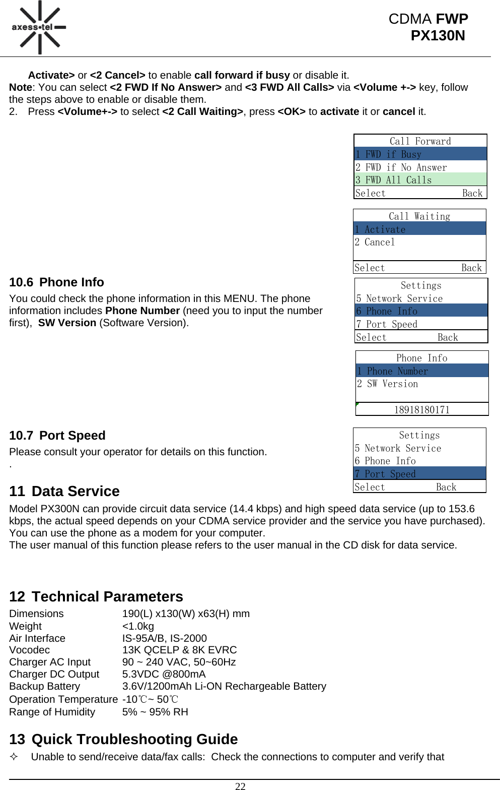                                                                                                      22 CDMA FWP PX130NCall Waiting1 Activate2 CancelSelect               BackSettings5 Network Service6 Phone Info7 Port SpeedSelect          BackPhone Info1 Phone Number2 SW Version18918180171Settings5 Network Service6 Phone Info7 Port SpeedSelect          BackCall Forward1 FWD if Busy2 FWD if No Answer3 FWD All CallsSelect               BackActivate&gt; or &lt;2 Cancel&gt; to enable call forward if busy or disable it. Note: You can select &lt;2 FWD If No Answer&gt; and &lt;3 FWD All Calls&gt; via &lt;Volume +-&gt; key, follow the steps above to enable or disable them. 2. Press &lt;Volume+-&gt; to select &lt;2 Call Waiting&gt;, press &lt;OK&gt; to activate it or cancel it.              10.6 Phone Info You could check the phone information in this MENU. The phone information includes Phone Number (need you to input the number first),  SW Version (Software Version).         10.7 Port Speed Please consult your operator for details on this function.  . 11 Data Service Model PX300N can provide circuit data service (14.4 kbps) and high speed data service (up to 153.6 kbps, the actual speed depends on your CDMA service provider and the service you have purchased). You can use the phone as a modem for your computer. The user manual of this function please refers to the user manual in the CD disk for data service.   12 Technical Parameters Dimensions    190(L) x130(W) x63(H) mm Weight   &lt;1.0kg Air Interface    IS-95A/B, IS-2000 Vocodec    13K QCELP &amp; 8K EVRC Charger AC Input  90 ~ 240 VAC, 50~60Hz Charger DC Output  5.3VDC @800mA Backup Battery   3.6V/1200mAh Li-ON Rechargeable Battery Operation Temperature -10℃~ 50℃ Range of Humidity  5% ~ 95% RH 13 Quick Troubleshooting Guide   Unable to send/receive data/fax calls:  Check the connections to computer and verify that 