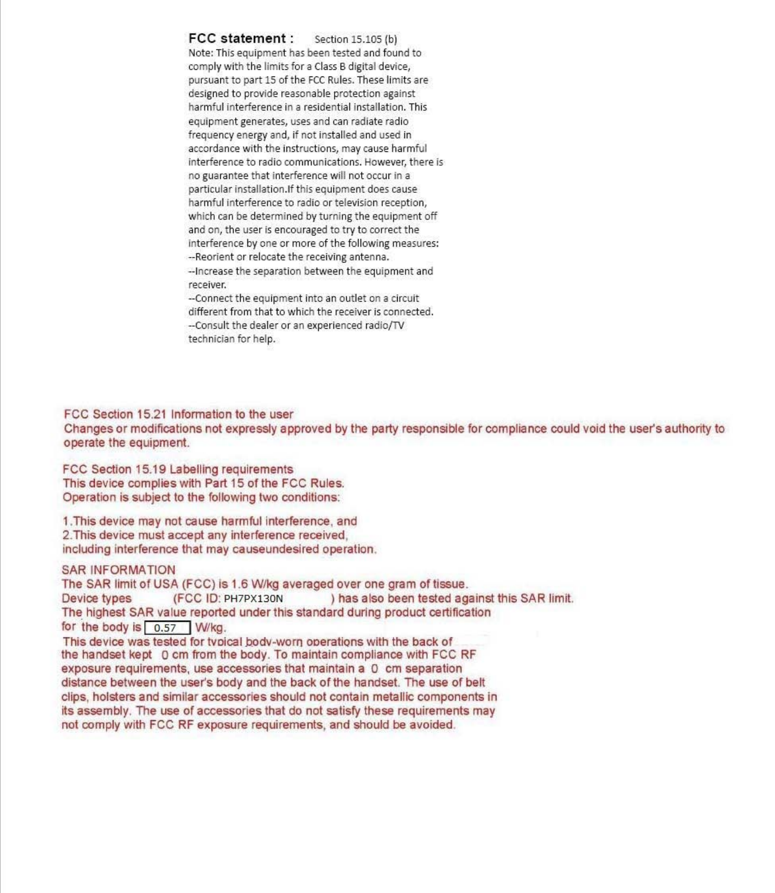 FCCstatement:Section15.105(b)Note:Thi&apos;equipmenthas beentestedandfoundtocomplv withthelimitsfOfaCia&quot;Bdigrtal device,pUfSuanttopan15ofthefCCRufe,.The,elimit,afede&apos;i~nedto provide &apos;easonable prote&lt;liona~ainslharmful interferenceinare,idential in&lt;laUation. Thi&apos;equipment generates,use,and can radiate radiofrequency enerp;v and,ifnot in,talledandusedinaocOfdance withthein,tructions, maycau,eharmfulinterferencetoradio communications. Ho&quot;&quot;,,ver,the,ei,no guaranteethatinterferencewillnot occurinapanicular in&apos;!;IlIalion.lf this equipmentdoe&apos;causeharmful interferencetoradio or televi&apos;ion feception,which can be determinedbVturningtheequipment offand on,theuseri&apos;encouraged to try to correcttheInterf&quot;,encebVoneormOfe01the lollowing mea,ures:--Reorientor&apos;elocatethe,eeei&quot;inK antenna.--Increasethe&apos;eparationbetweentheequipment andrece&apos;ver.--Connecttheequipment into an outletonaCifcuitdifferent from that to whichthe,eceiveri&apos;connected.--ConsultthedealerOfan eXI&quot;&quot;iencedradio{TVtechnician for help.FCC Section 15.21 Inrormation to the userChanges or modifications note~presslyapproved by the party responsible for compliance could void theuse~sauthority tooperate the equipment.FCC Section 15.19 Labellif1g requirementsThis device complies with Part 15ofthe FCC Rules.Operation is s.ubjecttothe following1woconditions:1.This deYice may not calISe harmful interference. and2.This deYice mustacce~any interference received,including Interrerence that may causeundesired operallon.SARINFORMAllONThe SAR limitofUSA (FCC) Is 1.6 WIkg averaged over one gramoftissue.Device types (FCC10:PH7P~130N)hasal&amp;obeen tested against ttlis SAR limit.The highest SAR value reported under this standarddur1ngproduct certlftcatlonforthe body is I0.57IWlkg.This devicewastested for lVoical.bodv-worn oDeratlons with the backofttle handset kept 0cmrrom ttle body.Tomaintain compliancewItt1FCCRFe~posurerequirements, use accessories that maintain a 0 cm separationdistance between Iheuse~sbody and ttle backofttlehandset. The use or belldips,holster&amp; and similar accessories should not contain metallic components inha$sembly. The use or accessories that do not satisfy these requirements maynol comply with FCC RFe~posurerequirement$, and should be avoided