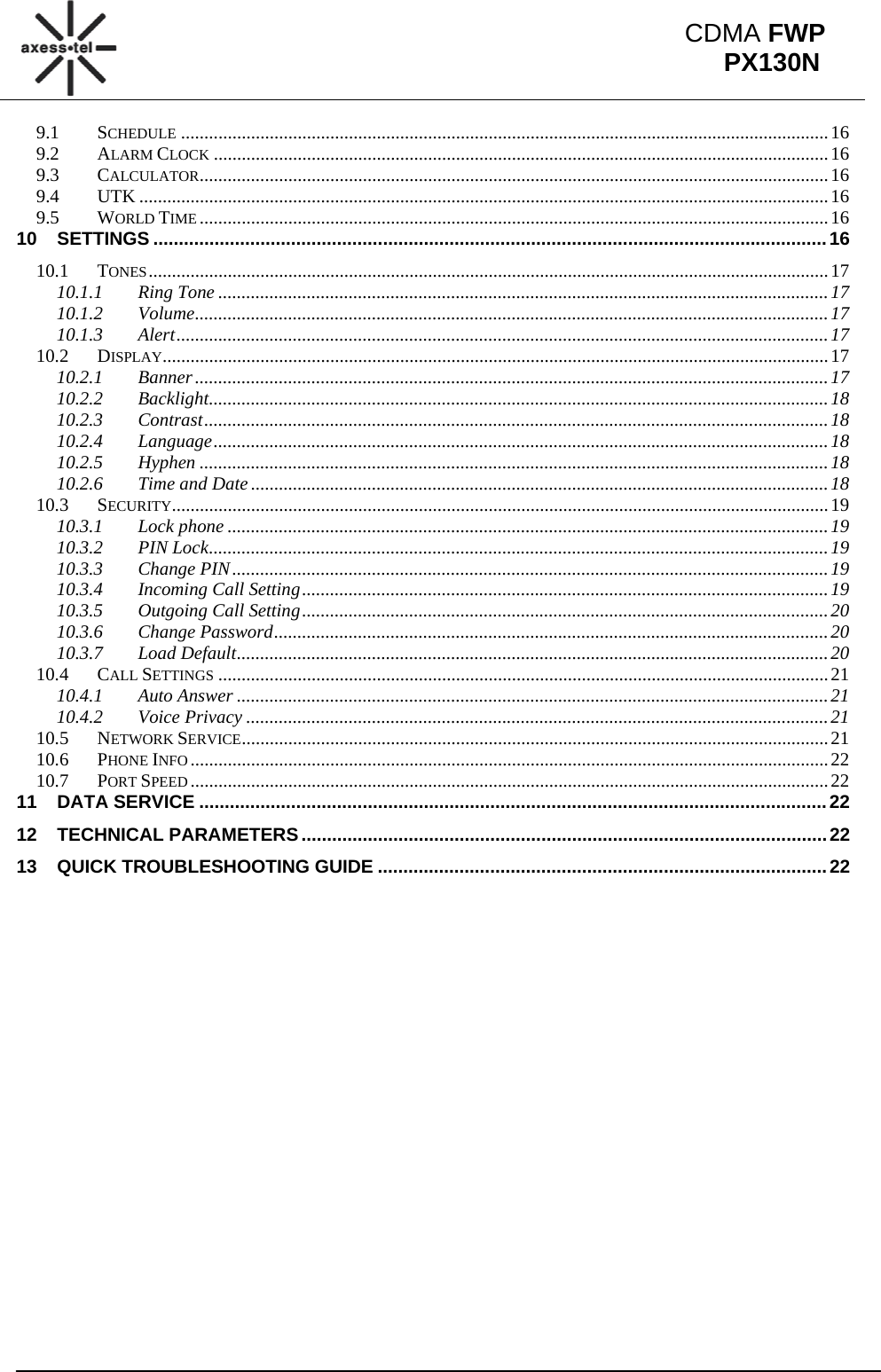                                                                                                           CDMA FWP PX130N9.1SCHEDULE ........................................................................................................................................... 169.2ALARM CLOCK .................................................................................................................................... 169.3CALCULATOR ....................................................................................................................................... 169.4UTK .................................................................................................................................................... 169.5WORLD TIME ....................................................................................................................................... 1610SETTINGS .................................................................................................................................... 1610.1TONES .................................................................................................................................................. 1710.1.1Ring Tone ................................................................................................................................... 1710.1.2Volume ........................................................................................................................................ 1710.1.3Alert ............................................................................................................................................ 1710.2DISPLAY............................................................................................................................................... 1710.2.1Banner ........................................................................................................................................ 1710.2.2Backlight ..................................................................................................................................... 1810.2.3Contrast ...................................................................................................................................... 1810.2.4Language .................................................................................................................................... 1810.2.5Hyphen ....................................................................................................................................... 1810.2.6Time and Date ............................................................................................................................ 1810.3SECURITY ............................................................................................................................................. 1910.3.1Lock phone ................................................................................................................................. 1910.3.2PIN Lock ..................................................................................................................................... 1910.3.3Change PIN ................................................................................................................................ 1910.3.4Incoming Call Setting ................................................................................................................. 1910.3.5Outgoing Call Setting ................................................................................................................. 2010.3.6Change Password ....................................................................................................................... 2010.3.7Load Default ............................................................................................................................... 2010.4CALL SETTINGS ................................................................................................................................... 2110.4.1Auto Answer ............................................................................................................................... 2110.4.2Voice Privacy ............................................................................................................................. 2110.5NETWORK SERVICE .............................................................................................................................. 2110.6PHONE INFO ......................................................................................................................................... 2210.7PORT SPEED ......................................................................................................................................... 2211DATA SERVICE ........................................................................................................................... 2212TECHNICAL PARAMETERS ....................................................................................................... 2213QUICK TROUBLESHOOTING GUIDE ........................................................................................ 22             
