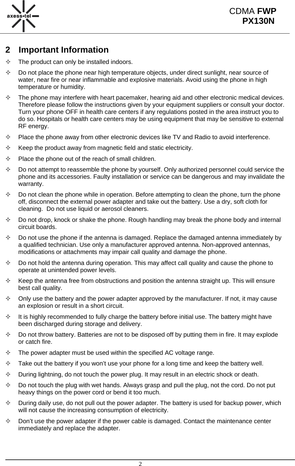                                                                                                      2 CDMA FWP PX130N2 Important Information   The product can only be installed indoors.   Do not place the phone near high temperature objects, under direct sunlight, near source of water, near fire or near inflammable and explosive materials. Avoid using the phone in high temperature or humidity.   The phone may interfere with heart pacemaker, hearing aid and other electronic medical devices. Therefore please follow the instructions given by your equipment suppliers or consult your doctor. Turn your phone OFF in health care centers if any regulations posted in the area instruct you to do so. Hospitals or health care centers may be using equipment that may be sensitive to external RF energy.   Place the phone away from other electronic devices like TV and Radio to avoid interference.   Keep the product away from magnetic field and static electricity.   Place the phone out of the reach of small children.   Do not attempt to reassemble the phone by yourself. Only authorized personnel could service the phone and its accessories. Faulty installation or service can be dangerous and may invalidate the warranty.   Do not clean the phone while in operation. Before attempting to clean the phone, turn the phone off, disconnect the external power adapter and take out the battery. Use a dry, soft cloth for cleaning.  Do not use liquid or aerosol cleaners.   Do not drop, knock or shake the phone. Rough handling may break the phone body and internal circuit boards.   Do not use the phone if the antenna is damaged. Replace the damaged antenna immediately by a qualified technician. Use only a manufacturer approved antenna. Non-approved antennas, modifications or attachments may impair call quality and damage the phone.   Do not hold the antenna during operation. This may affect call quality and cause the phone to operate at unintended power levels.   Keep the antenna free from obstructions and position the antenna straight up. This will ensure best call quality.   Only use the battery and the power adapter approved by the manufacturer. If not, it may cause an explosion or result in a short circuit.   It is highly recommended to fully charge the battery before initial use. The battery might have been discharged during storage and delivery.   Do not throw battery. Batteries are not to be disposed off by putting them in fire. It may explode or catch fire.   The power adapter must be used within the specified AC voltage range.   Take out the battery if you won’t use your phone for a long time and keep the battery well.   During lightning, do not touch the power plug. It may result in an electric shock or death.   Do not touch the plug with wet hands. Always grasp and pull the plug, not the cord. Do not put heavy things on the power cord or bend it too much.   During daily use, do not pull out the power adapter. The battery is used for backup power, which will not cause the increasing consumption of electricity.   Don’t use the power adapter if the power cable is damaged. Contact the maintenance center immediately and replace the adapter.  