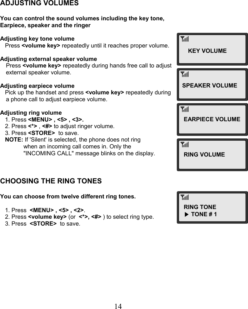  14     ADJUSTING VOLUMES  You can control the sound volumes including the key tone, Earpiece, speaker and the ringer  Adjusting key tone volume    Press &lt;volume key&gt; repeatedly until it reaches proper volume.  Adjusting external speaker volume Press &lt;volume key&gt; repeatedly during hands free call to adjust  external speaker volume.  Adjusting earpiece volume    Pick up the handset and press &lt;volume key&gt; repeatedly during  a phone call to adjust earpiece volume.  Adjusting ring volume    1. Press &lt;MENU&gt; , &lt;5&gt; , &lt;3&gt;.    2. Press &lt;*&gt; , &lt;#&gt; to adjust ringer volume.    3. Press &lt;STORE&gt;  to save.    NOTE: If &apos;Silent&apos; is selected, the phone does not ring  when an incoming call comes in. Only the &quot;INCOMING CALL&quot; message blinks on the display.    CHOOSING THE RING TONES  You can choose from twelve different ring tones.     1. Press  &lt;MENU&gt; , &lt;5&gt; , &lt;2&gt;.    2. Press &lt;volume key&gt; (or  &lt;*&gt;, &lt;#&gt; ) to select ring type.    3. Press  &lt;STORE&gt;  to save.KEY VOLUMESPEAKER VOLUME EARPIECE VOLUME RING VOLUMERING TONE ▶TONE # 1