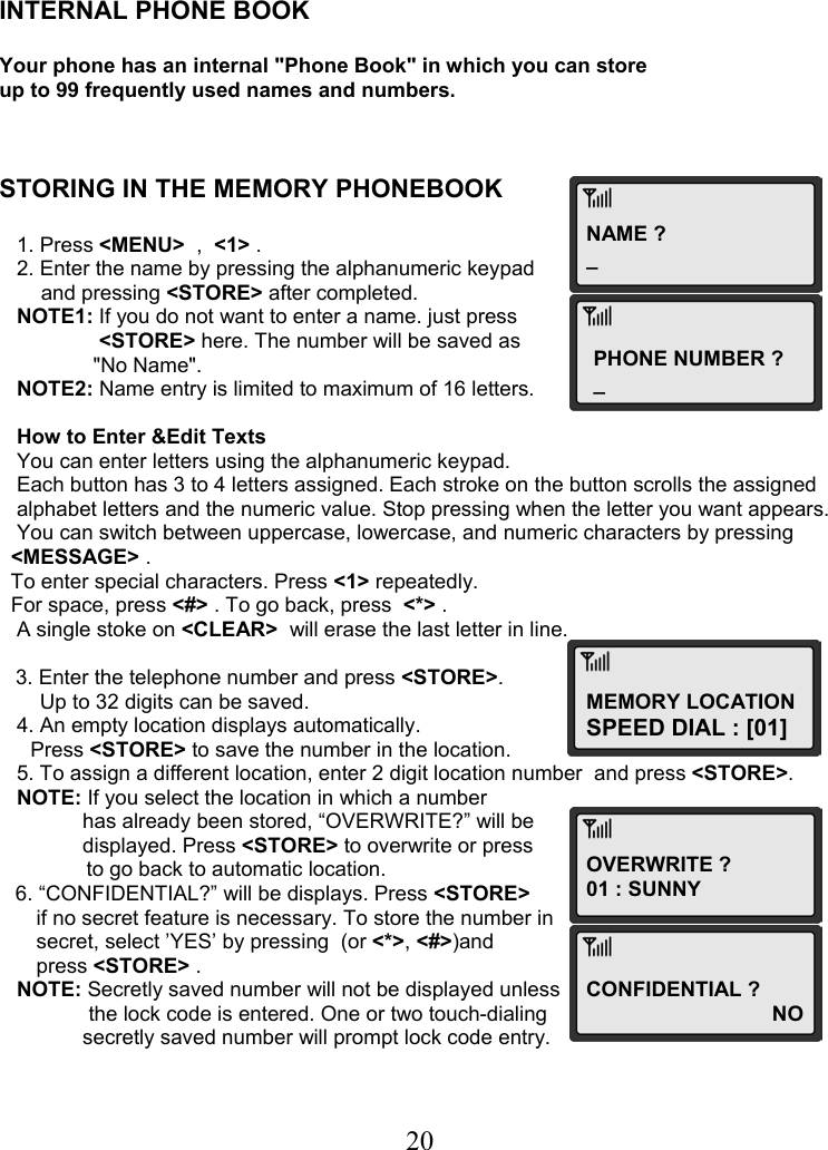  20NAME ?_ PHONE NUMBER ? _ MEMORY LOCATION SPEED DIAL : [01] OVERWRITE ? 01 : SUNNY CONFIDENTIAL ?                                 NO    INTERNAL PHONE BOOK  Your phone has an internal &quot;Phone Book&quot; in which you can store up to 99 frequently used names and numbers.    STORING IN THE MEMORY PHONEBOOK     1. Press &lt;MENU&gt;  ,  &lt;1&gt; .    2. Enter the name by pressing the alphanumeric keypad   and pressing &lt;STORE&gt; after completed.    NOTE1: If you do not want to enter a name. just press  &lt;STORE&gt; here. The number will be saved as  &quot;No Name&quot;.     NOTE2: Name entry is limited to maximum of 16 letters.     How to Enter &amp;Edit Texts    You can enter letters using the alphanumeric keypad.    Each button has 3 to 4 letters assigned. Each stroke on the button scrolls the assigned     alphabet letters and the numeric value. Stop pressing when the letter you want appears.    You can switch between uppercase, lowercase, and numeric characters by pressing    &lt;MESSAGE&gt; .   To enter special characters. Press &lt;1&gt; repeatedly.   For space, press &lt;#&gt; . To go back, press  &lt;*&gt; .    A single stoke on &lt;CLEAR&gt;  will erase the last letter in line.  3. Enter the telephone number and press &lt;STORE&gt;.        Up to 32 digits can be saved.    4. An empty location displays automatically.  Press &lt;STORE&gt; to save the number in the location.    5. To assign a different location, enter 2 digit location number  and press &lt;STORE&gt;.    NOTE: If you select the location in which a number   has already been stored, “OVERWRITE?” will be  displayed. Press &lt;STORE&gt; to overwrite or press                 to go back to automatic location. 6. “CONFIDENTIAL?” will be displays. Press &lt;STORE&gt;  if no secret feature is necessary. To store the number in  secret, select ’YES’ by pressing  (or &lt;*&gt;, &lt;#&gt;)and  press &lt;STORE&gt; .    NOTE: Secretly saved number will not be displayed unless   the lock code is entered. One or two touch-dialing  secretly saved number will prompt lock code entry. 