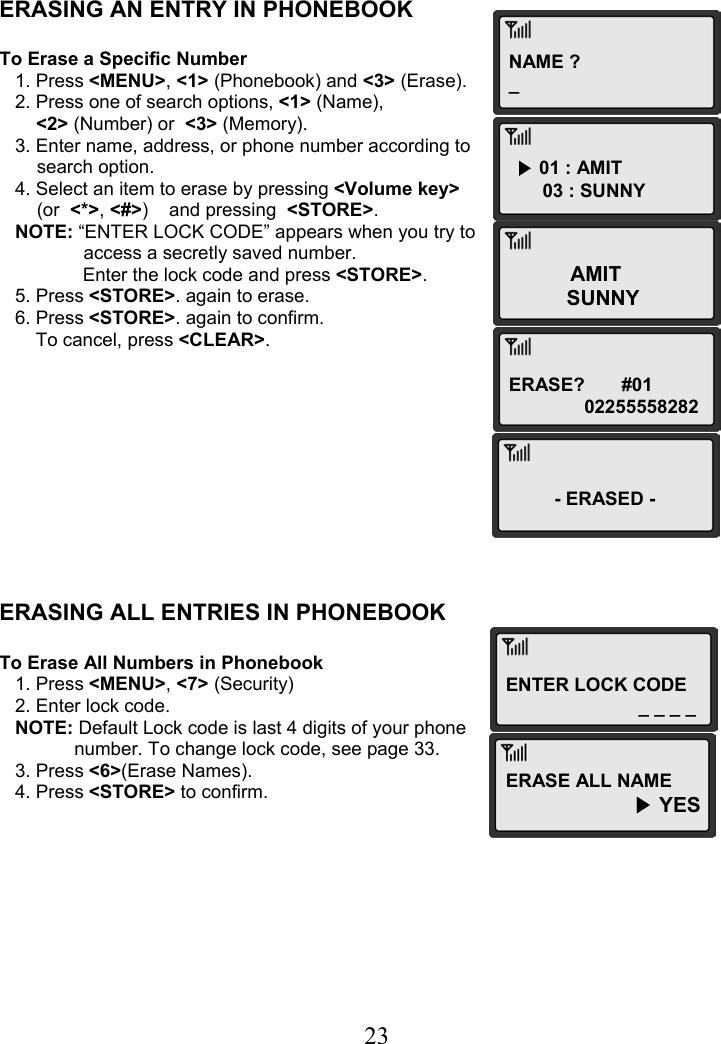  23NAME ?_ ▶ 01 : AMIT 03 : SUNNY AMIT SUNNY ERASE?       #01 02255558282ENTER LOCK CODE _ _ _ _  ERASING AN ENTRY IN PHONEBOOK  To Erase a Specific Number    1. Press &lt;MENU&gt;, &lt;1&gt; (Phonebook) and &lt;3&gt; (Erase).    2. Press one of search options, &lt;1&gt; (Name),  &lt;2&gt; (Number) or  &lt;3&gt; (Memory).    3. Enter name, address, or phone number according to  search option.    4. Select an item to erase by pressing &lt;Volume key&gt;  (or  &lt;*&gt;, &lt;#&gt;)    and pressing  &lt;STORE&gt;.    NOTE: “ENTER LOCK CODE” appears when you try to   access a secretly saved number.                 Enter the lock code and press &lt;STORE&gt;.     5. Press &lt;STORE&gt;. again to erase.    6. Press &lt;STORE&gt;. again to confirm.        To cancel, press &lt;CLEAR&gt;.           ERASING ALL ENTRIES IN PHONEBOOK  To Erase All Numbers in Phonebook    1. Press &lt;MENU&gt;, &lt;7&gt; (Security)    2. Enter lock code.    NOTE: Default Lock code is last 4 digits of your phone  number. To change lock code, see page 33.    3. Press &lt;6&gt;(Erase Names).    4. Press &lt;STORE&gt; to confirm.         -ERASED - ERASE ALL NAME  ▶ YES