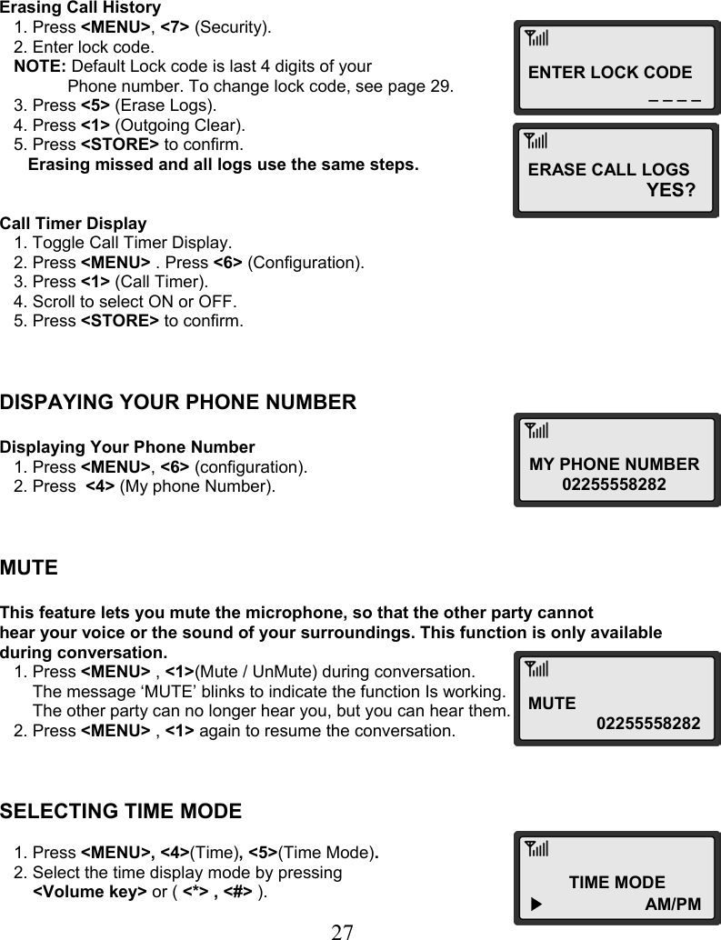  27ENTER LOCK CODE _ _ _ _MY PHONE NUMBER 02255558282 MUTE 02255558282TIME MODE ▶                  AM/PM    Erasing Call History    1. Press &lt;MENU&gt;, &lt;7&gt; (Security).    2. Enter lock code.    NOTE: Default Lock code is last 4 digits of your  Phone number. To change lock code, see page 29.    3. Press &lt;5&gt; (Erase Logs).    4. Press &lt;1&gt; (Outgoing Clear).    5. Press &lt;STORE&gt; to confirm.       Erasing missed and all logs use the same steps.   Call Timer Display    1. Toggle Call Timer Display.    2. Press &lt;MENU&gt; . Press &lt;6&gt; (Configuration).    3. Press &lt;1&gt; (Call Timer).    4. Scroll to select ON or OFF.    5. Press &lt;STORE&gt; to confirm.    DISPAYING YOUR PHONE NUMBER  Displaying Your Phone Number    1. Press &lt;MENU&gt;, &lt;6&gt; (configuration).    2. Press  &lt;4&gt; (My phone Number).    MUTE  This feature lets you mute the microphone, so that the other party cannot  hear your voice or the sound of your surroundings. This function is only available  during conversation.    1. Press &lt;MENU&gt; , &lt;1&gt;(Mute / UnMute) during conversation.        The message ‘MUTE’ blinks to indicate the function Is working.        The other party can no longer hear you, but you can hear them.    2. Press &lt;MENU&gt; , &lt;1&gt; again to resume the conversation.    SELECTING TIME MODE     1. Press &lt;MENU&gt;, &lt;4&gt;(Time), &lt;5&gt;(Time Mode).    2. Select the time display mode by pressing  &lt;Volume key&gt; or ( &lt;*&gt; , &lt;#&gt; ). ERASE CALL LOGS YES?  