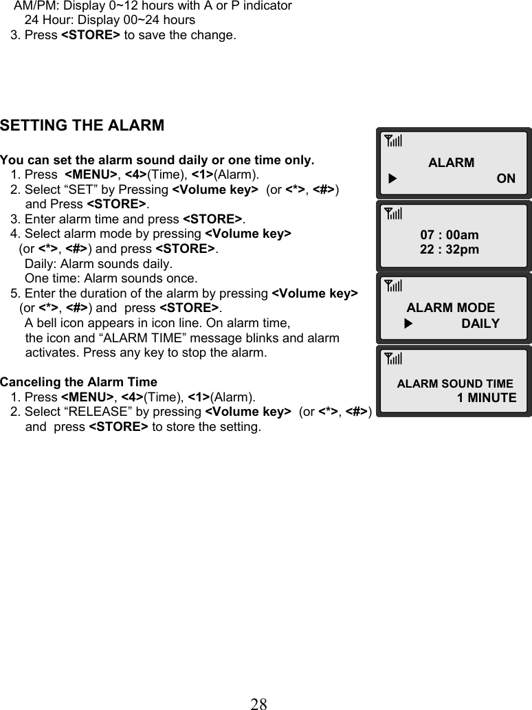  28ALARM ▶      ON 07 : 00am 22 : 32pm ALARM MODE ▶             DAILY ALARM SOUND TIME 1 MINUTE          AM/PM: Display 0~12 hours with A or P indicator        24 Hour: Display 00~24 hours    3. Press &lt;STORE&gt; to save the change.      SETTING THE ALARM  You can set the alarm sound daily or one time only.    1. Press  &lt;MENU&gt;, &lt;4&gt;(Time), &lt;1&gt;(Alarm).    2. Select “SET” by Pressing &lt;Volume key&gt;  (or &lt;*&gt;, &lt;#&gt;)  and Press &lt;STORE&gt;.    3. Enter alarm time and press &lt;STORE&gt;.    4. Select alarm mode by pressing &lt;Volume key&gt;   (or &lt;*&gt;, &lt;#&gt;) and press &lt;STORE&gt;.        Daily: Alarm sounds daily.        One time: Alarm sounds once.    5. Enter the duration of the alarm by pressing &lt;Volume key&gt;   (or &lt;*&gt;, &lt;#&gt;) and  press &lt;STORE&gt;.        A bell icon appears in icon line. On alarm time,  the icon and “ALARM TIME” message blinks and alarm  activates. Press any key to stop the alarm.  Canceling the Alarm Time    1. Press &lt;MENU&gt;, &lt;4&gt;(Time), &lt;1&gt;(Alarm).    2. Select “RELEASE” by pressing &lt;Volume key&gt;  (or &lt;*&gt;, &lt;#&gt;)  and  press &lt;STORE&gt; to store the setting.                  