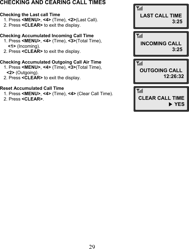  29   CHECKING AND CEARING CALL TIMES  Checking the Last call Time    1. Press &lt;MENU&gt;, &lt;4&gt; (Time), &lt;2&gt;(Last Call).    2. Press &lt;CLEAR&gt; to exit the display.  Checking Accumulated Incoming Call Time    1. Press &lt;MENU&gt;, &lt;4&gt; (Time), &lt;3&gt;(Total Time),  &lt;1&gt; (Incoming).    2. Press &lt;CLEAR&gt; to exit the display.  Checking Accumulated Outgoing Call Air Time    1. Press &lt;MENU&gt;, &lt;4&gt; (Time), &lt;3&gt;(Total Time),  &lt;2&gt; (Outgoing).    2. Press &lt;CLEAR&gt; to exit the display.  Reset Accumulated Call Time    1. Press &lt;MENU&gt;, &lt;4&gt; (Time), &lt;4&gt; (Clear Call Time).    2. Press &lt;CLEAR&gt;. LAST CALL TIME                        3:25 INCOMING CALL                        3:25 OUTGOING CALL                   12:26:32 CLEAR CALL TIME                      ▶ YES 