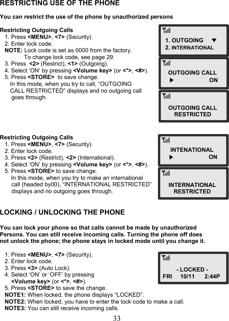  331. OUTGOING     ▼ 2. INTERNATIONAL OUTGOING CALL ▶                ON OUTGOING CALL RESTRICTED INTENATIONAL ▶                ON INTERNATIONAL RESTRICTED - LOCKED - FRI     10/11      2:44P    RESTRICTING USE OF THE PHONE  You can restrict the use of the phone by unauthorized persons  Restricting Outgoing Calls    1. Press &lt;MENU&gt;, &lt;7&gt; (Security).    2. Enter lock code.    NOTE: Lock code is set as 0000 from the factory.                To change lock code, see page 29.    3. Press  &lt;2&gt; (Restrict), &lt;1&gt; (Outgoing).    4. Select ‘ON’ by pressing &lt;Volume key&gt; (or &lt;*&gt;, &lt;#&gt;).    5. Press &lt;STORE&gt;  to save change.  In this mode, when you try to call, “OUTGOING  CALL RESTRICTED” displays and no outgoing call  goes through.      Restricting Outgoing Calls    1. Press &lt;MENU&gt;, &lt;7&gt; (Security).    2. Enter lock code.    3. Press &lt;2&gt; (Restrict), &lt;2&gt; (International).    4. Select ‘ON’ by pressing &lt;Volume key&gt; (or &lt;*&gt;, &lt;#&gt;).    5. Press &lt;STORE&gt; to save change.        In this mode, when you try to make an international  call (headed by00), “INTERNATIONAL RESTRICTED”  displays and no outgoing goes through.   LOCKING / UNLOCKING THE PHONE  You can lock your phone so that calls cannot be made by unauthorized Persons. You can still receive incoming calls. Turning the phone off does not unlock the phone; the phone stays in locked mode until you change it.     1. Press &lt;MENU&gt;, &lt;7&gt; (Security).    2. Enter lock code.    3. Press &lt;3&gt; (Auto Lock).    4. Select ‘ON’ or ‘OFF’ by pressing   &lt;Volume key&gt; (or &lt;*&gt;, &lt;#&gt;).    5. Press &lt;STORE&gt; to save the change.    NOTE1: When locked, the phone displays “LOCKED”.    NOTE2: When locked, you have to enter the lock code to make a call.    NOTE3: You can still receive incoming calls. 