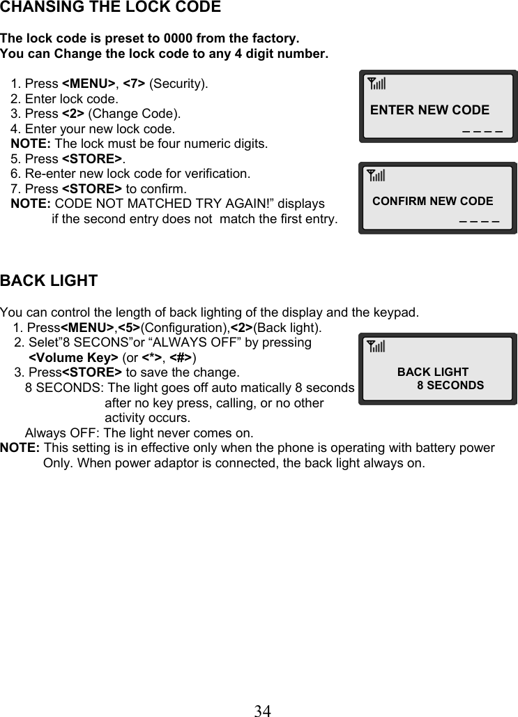  34ENTER NEW CODE _ _ _ _CONFIRM NEW CODE _ _ _ _BACK LIGHT            8 SECONDS    CHANSING THE LOCK CODE  The lock code is preset to 0000 from the factory.  You can Change the lock code to any 4 digit number.     1. Press &lt;MENU&gt;, &lt;7&gt; (Security).    2. Enter lock code.    3. Press &lt;2&gt; (Change Code).    4. Enter your new lock code.    NOTE: The lock must be four numeric digits.    5. Press &lt;STORE&gt;.    6. Re-enter new lock code for verification.    7. Press &lt;STORE&gt; to confirm.    NOTE: CODE NOT MATCHED TRY AGAIN!” displays   if the second entry does not  match the first entry.    BACK LIGHT   You can control the length of back lighting of the display and the keypad. 1. Press&lt;MENU&gt;,&lt;5&gt;(Configuration),&lt;2&gt;(Back light).     2. Selet”8 SECONS”or “ALWAYS OFF” by pressing          &lt;Volume Key&gt; (or &lt;*&gt;, &lt;#&gt;)      3. Press&lt;STORE&gt; to save the change.        8 SECONDS: The light goes off auto matically 8 seconds                              after no key press, calling, or no other                              activity occurs.        Always OFF: The light never comes on. NOTE: This setting is in effective only when the phone is operating with battery power             Only. When power adaptor is connected, the back light always on.