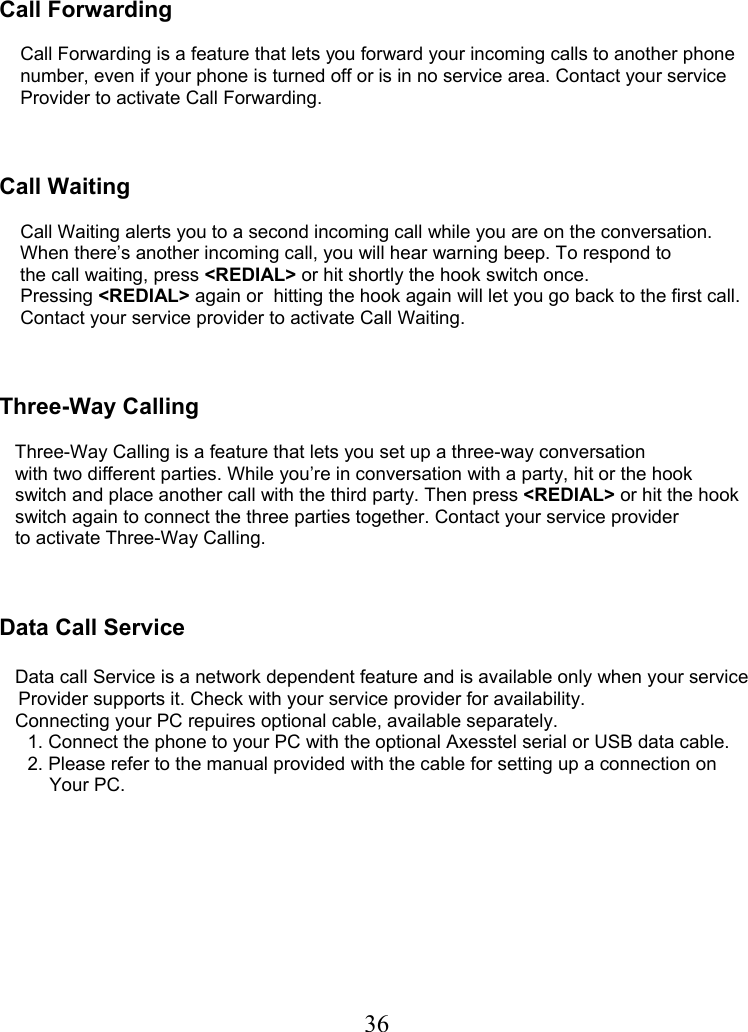  36   Call Forwarding            Call Forwarding is a feature that lets you forward your incoming calls to another phone     number, even if your phone is turned off or is in no service area. Contact your service     Provider to activate Call Forwarding.    Call Waiting      Call Waiting alerts you to a second incoming call while you are on the conversation.     When there’s another incoming call, you will hear warning beep. To respond to     the call waiting, press &lt;REDIAL&gt; or hit shortly the hook switch once.     Pressing &lt;REDIAL&gt; again or  hitting the hook again will let you go back to the first call.        Contact your service provider to activate Call Waiting.    Three-Way Calling     Three-Way Calling is a feature that lets you set up a three-way conversation    with two different parties. While you’re in conversation with a party, hit or the hook    switch and place another call with the third party. Then press &lt;REDIAL&gt; or hit the hook    switch again to connect the three parties together. Contact your service provider    to activate Three-Way Calling.    Data Call Service     Data call Service is a network dependent feature and is available only when your service    Provider supports it. Check with your service provider for availability.    Connecting your PC repuires optional cable, available separately.    1. Connect the phone to your PC with the optional Axesstel serial or USB data cable.    2. Please refer to the manual provided with the cable for setting up a connection on  Your PC.