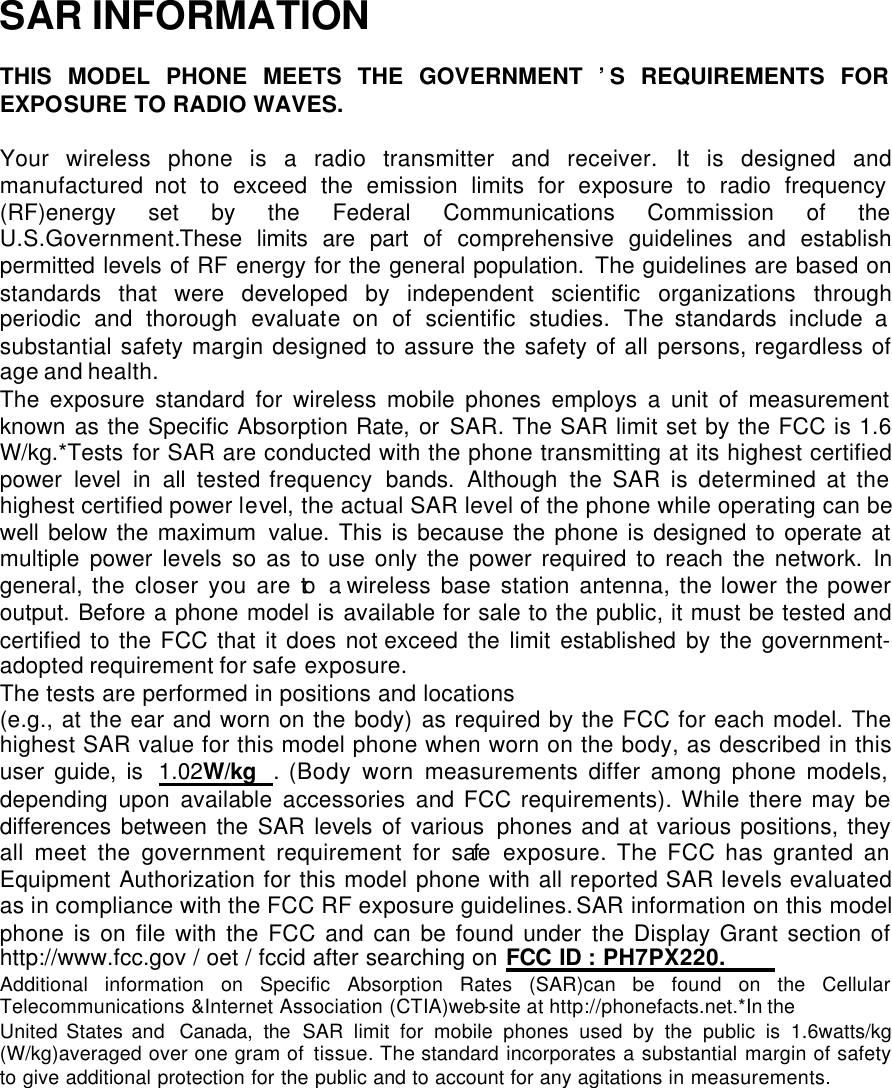  SAR INFORMATION  THIS MODEL PHONE MEETS THE GOVERNMENT ’S REQUIREMENTS FOR EXPOSURE TO RADIO WAVES.  Your wireless phone is a radio transmitter and receiver. It is designed and manufactured not to exceed the emission limits for exposure to radio frequency (RF)energy set by the Federal Communications Commission of the   U.S.Government.These limits are part of comprehensive guidelines and establish permitted levels of RF energy for the general population. The guidelines are based on standards that were developed by independent scientific organizations through periodic and thorough evaluate on of scientific studies. The standards include a substantial safety margin designed to assure the safety of all persons, regardless of age and health. The exposure standard for wireless mobile phones employs a unit of measurement known as the Specific Absorption Rate, or SAR. The SAR limit set by the FCC is 1.6 W/kg.*Tests for SAR are conducted with the phone transmitting at its highest certified power level in all tested frequency  bands. Although the SAR is determined at the highest certified power level, the actual SAR level of the phone while operating can be well below the maximum value. This is because the phone is designed to operate at multiple power levels so as to use only the power required to reach the network. In general, the closer you are to a wireless base station antenna, the lower the power output. Before a phone model is available for sale to the public, it must be tested and certified to the FCC that it does not exceed the limit established by the government-adopted requirement for safe exposure.   The tests are performed in positions and locations  (e.g., at the ear and worn on the body) as required by the FCC for each model. The highest SAR value for this model phone when worn on the body, as described in this user guide, is 1.02W/kg . (Body worn measurements differ among phone models, depending upon available accessories and FCC requirements). While there may be differences between the SAR levels of various phones and at various positions, they all meet the government requirement for safe exposure. The FCC has granted an Equipment Authorization for this model phone with all reported SAR levels evaluated as in compliance with the FCC RF exposure guidelines. SAR information on this model phone is on file with the FCC and can be found under the Display Grant section of http://www.fcc.gov / oet / fccid after searching on FCC ID : PH7PX220. Additional information on Specific Absorption Rates (SAR)can be found on the Cellular Telecommunications &amp;Internet Association (CTIA)web-site at http://phonefacts.net.*In the United States and Canada, the SAR limit for mobile phones used by the public is 1.6watts/kg (W/kg)averaged over one gram of tissue. The standard incorporates a substantial margin of safety to give additional protection for the public and to account for any agitations in measurements. 